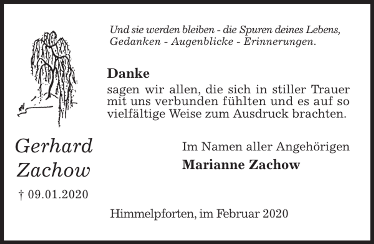 <p>Und sie werden bleiben - die Spuren deines Lebens,<br />Gedanken - Augenblicke - Erinnerungen.<br />Danke<br />sagen wir allen, die sich in stiller Trauer mit uns verbunden fühlten und es auf so vielfältige Weise zum Ausdruck brachten.<br />Im Namen aller Angehörigen<br />Marianne Zachow</p>
<p>Himmelpforten, im Februar 2020<br />Gerhard<br />Zachow<br />† 09.01.2020</p>