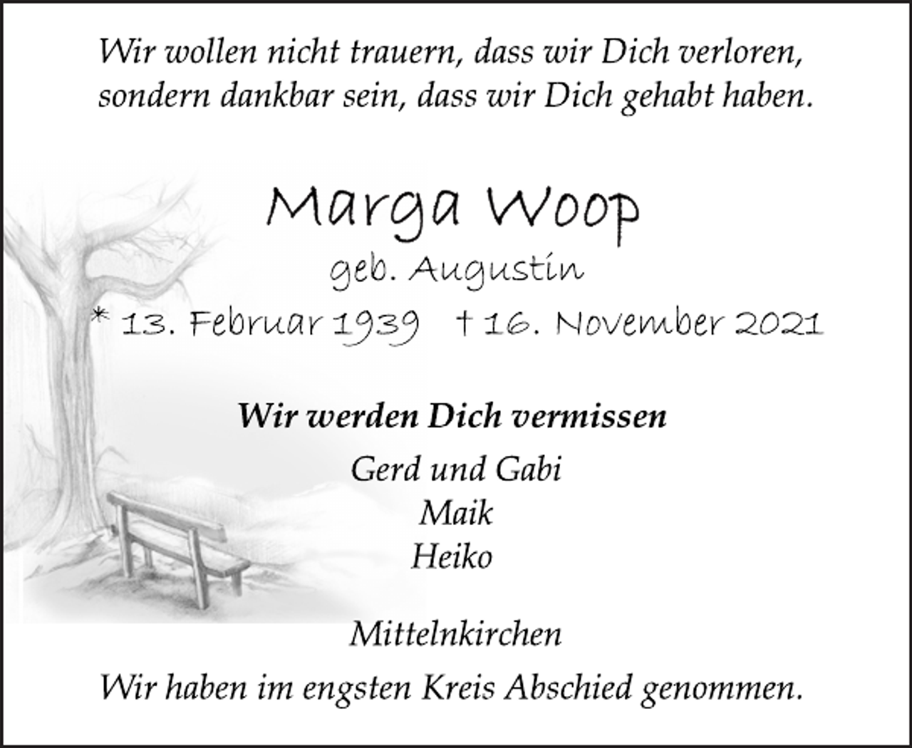 <p>Wir wollen nicht trauern, dass wir Dich verloren,<br />sondern dankbar sein, dass wir Dich gehabt haben.<br />Marga Woop<br />geb. Augustin<br />* 13. Februar 1939 † 16. November 2021<br />Wir werden Dich vermissen<br />Gerd und Gabi<br />Maik<br />Heiko<br />Mittelnkirchen<br />Wir haben im engsten Kreis Abschied genommen.</p>
