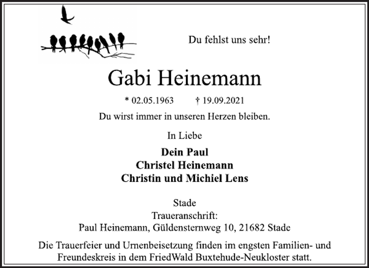 <p>Du fehlst uns sehr!<br />Gabi Heinemann<br />* 02.05.1963 † 19.09.2021<br />Du wirst immer in unseren Herzen bleiben.<br />In Liebe<br />Dein Paul<br />Christel Heinemann<br />Christin und Michiel Lens<br />Traueranschrift:<br />Paul Heinemann, Güldensternweg 10, 21682 Stade<br />Die Trauerfeier und Urnenbeisetzung finden im engsten Familien- und<br />Freundeskreis in dem FriedWald Buxtehude-Neukloster statt.<br />Stade</p>