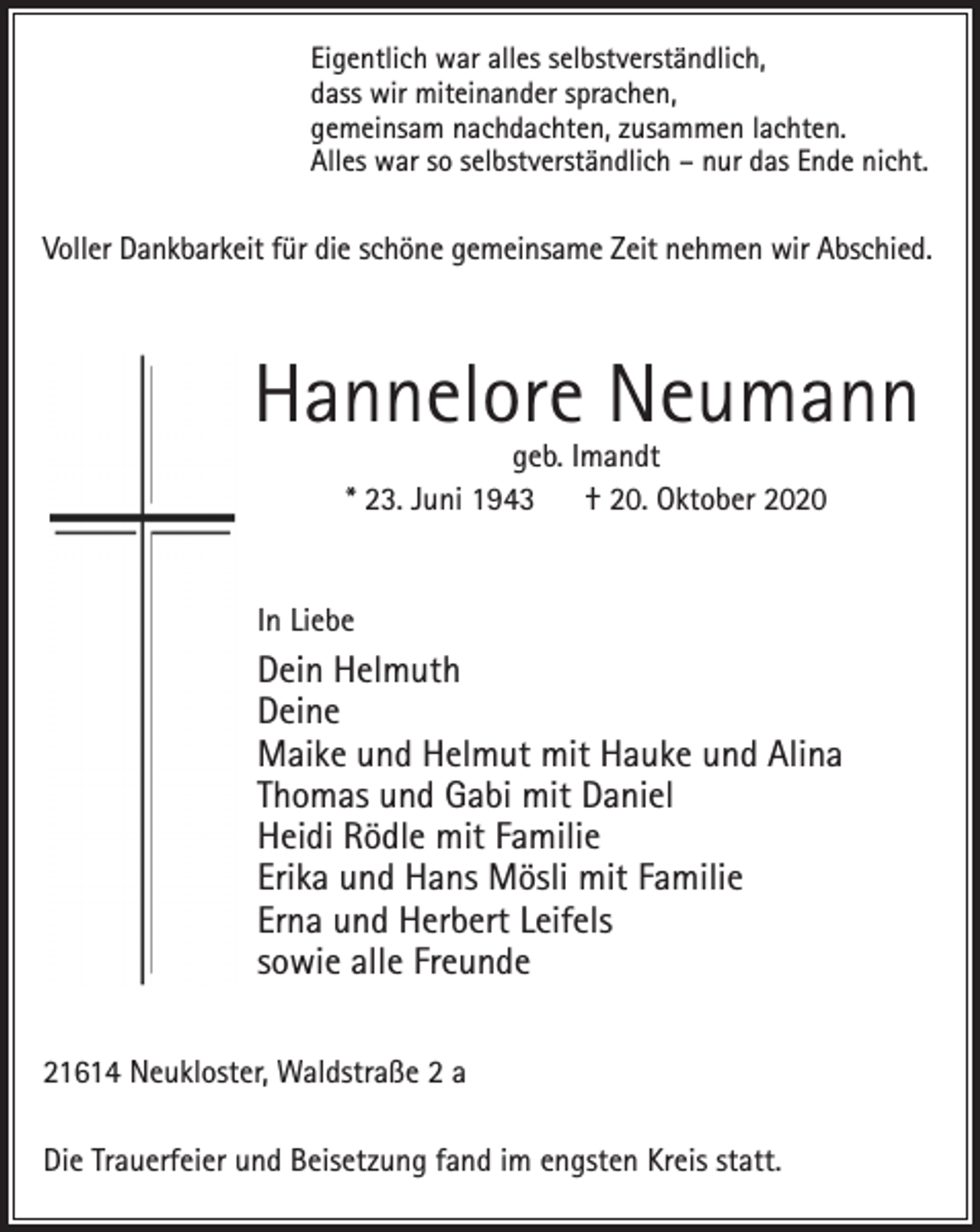 <p>Eigentlich war alles selbstverständlich,<br />dass wir miteinander sprachen,<br />gemeinsam nachdachten, zusammen lachten.<br />Alles war so selbstverständlich - nur das Ende nicht</p>
<p>Voller Dankbarkeit für die schöne gemeinsame Zeit nehmen wir Abschied.</p>
<p>Hannelore Neumann<br />geb. Imandt<br />* 23. Juni 1943 † 20. Oktober 2020</p>
<p>In Liebe<br />Dein Helmuth<br />Deine<br />Maike und Helmut mit Hauke und Alina<br />Thomas und Gabi mit Daniel<br />Heidi Rödle mit Familie<br />Erika und Hans Mösli mit Familie<br />Erna und Herbert Leifels<br />sowie alle Freunde</p>
<p>21614 Neukloster, Waldstraße 2 a<br />Die Trauerfeier und Beisetzung fand im engsten Kreis statt.</p>