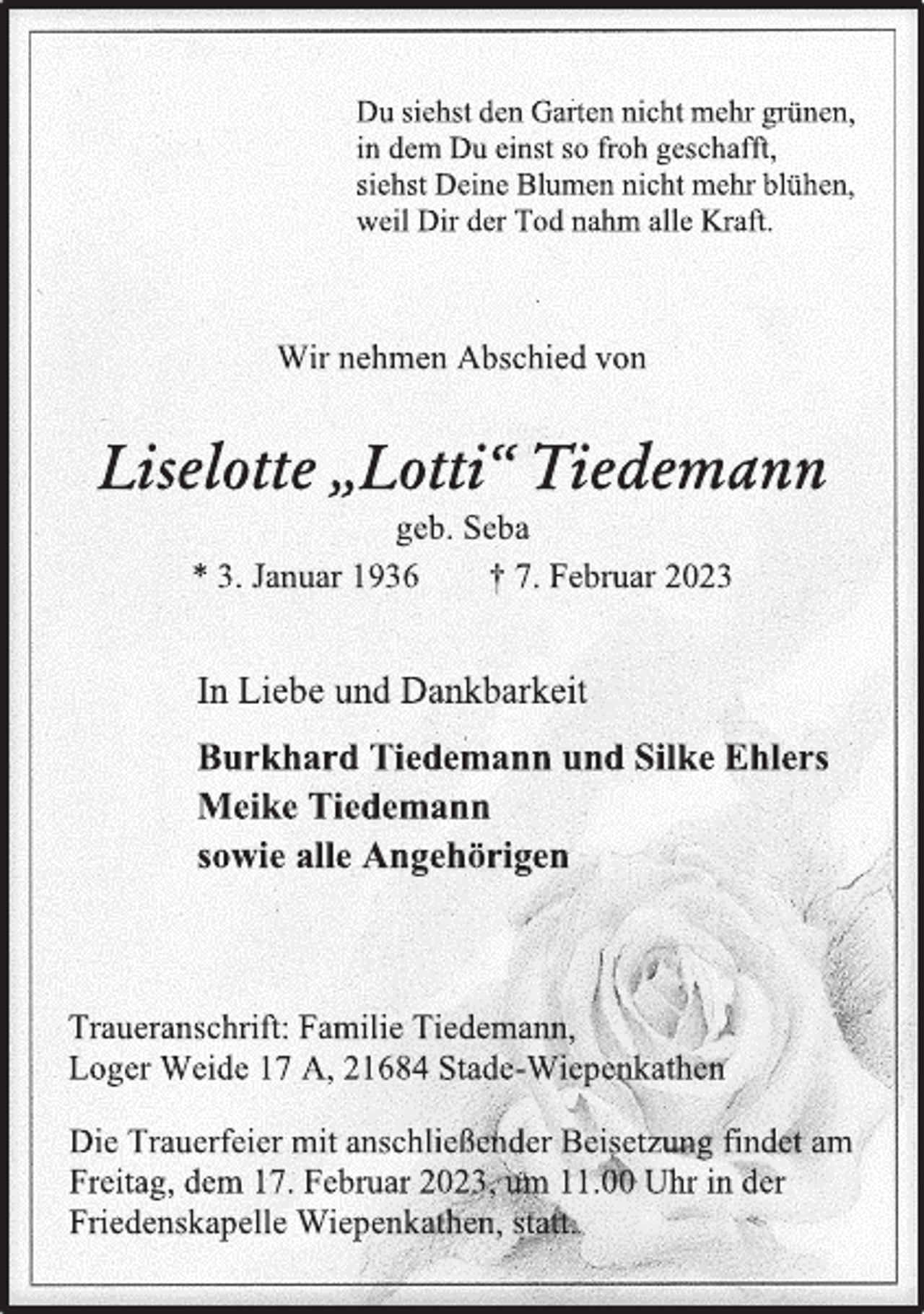 <p>Du siehst den Garten nicht mehr grünen,<br />in dem Du einst so froh geschafft,<br />siehst Deine Blumen nicht mehr blühen,<br />weil Dir der Tod nahm alle Kraft.<br />Wir nehmen Abschied von<br />Liselotte „Lotti“ Tiedemann<br />geb. Seba<br />* 3. Januar 1936 † 7. Februar 2023<br />In Liebe und Dankbarkeit<br />Burkhard Tiedemann und Silke Ehlers<br />Meike Tiedemann<br />sowie alle Angehörigen<br />Traueranschrift: Familie Tiedemann,<br />Loger Weide 17 A, 21684 Stade-Wiepenkathen<br />Die Trauerfeier mit anschließender Beisetzung findet am<br />Freitag, dem 17. Februar 2023, um 11.00 Uhr in der<br />Friedenskapelle Wiepenkathen, statt.</p>