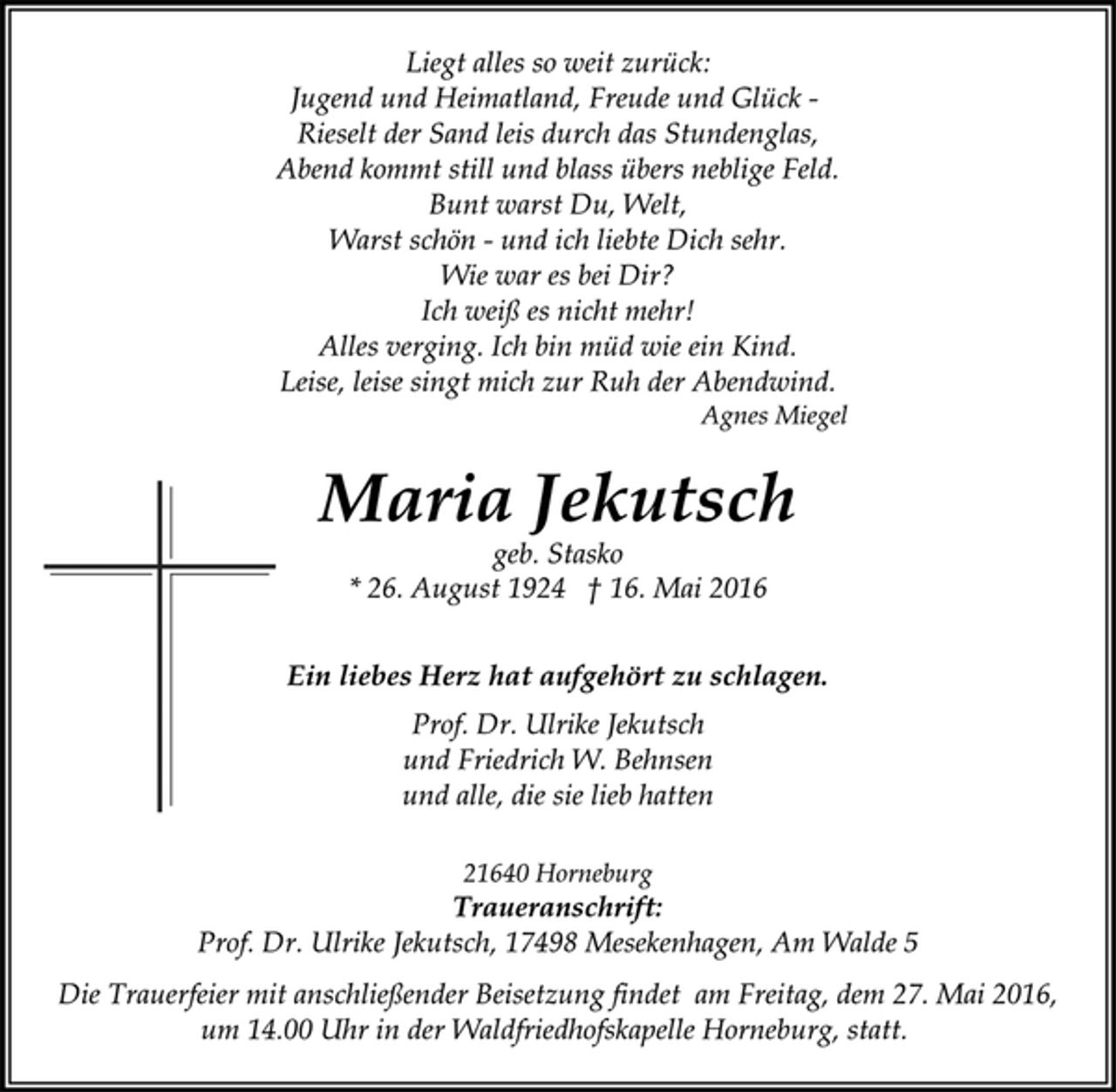 <p>Liegt alles so weit zurück:<br />Jugend und Heimatland, Freude und Glück -<br />Rieselt der Sand leis durch das Stundenglas,<br />Abend kommt still und blass übers neblige Feld.<br />Bunt warst Du, Welt,<br />Warst schön - und ich liebte Dich sehr.<br />Wie war es bei Dir?<br />Ich weiß es nicht mehr!<br />Alles verging. Ich bin müd wie ein Kind.<br />Leise, leise singt mich zur Ruh der Abendwind.<br />Agnes Miegel<br />Maria Jekutsch<br />geb. Stasko<br />* 26. August 1924 16. Mai 2016<br />Ein liebes Herz hat aufgehört zu schlagen.<br />Prof. Dr. Ulrike Jekutsch<br />und Friedrich W. Behnsen<br />und alle, die sie lieb hatten<br />21640 Horneburg<br />Traueranschrift:<br />Prof. Dr. Ulrike Jekutsch, 17498 Mesekenhagen, Am Walde 5<br />Die Trauerfeier mit anschließender Beisetzung findet am Freitag, dem 27. Mai 2016, um 14.00 Uhr in der Waldfriedhofskapelle Horneburg statt.</p>