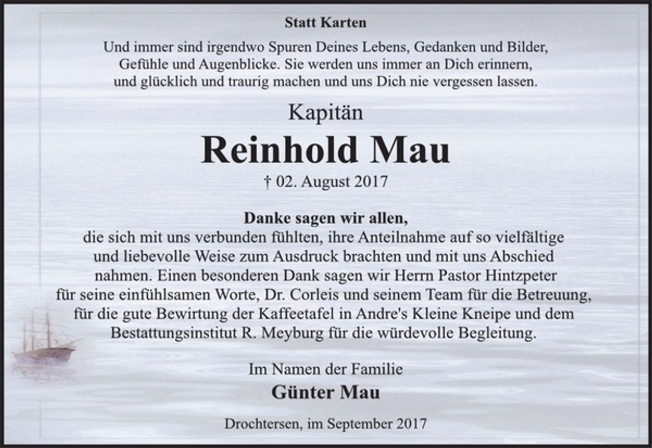 <p>Statt Karten</p><p>Und immer sind irgendwo Spuren Deines Lebens, Gedanken und Bilder,<br />Gefühle und Augenblicke. Sie werden uns immer an Dich erinnern,<br />und glücklich und traurig machen und uns Dich nie vergessen lassen.</p><p>Kapitän</p><p>Reinhold Mau</p><p>† 02. August 2017<br />Danke sagen wir allen,</p><p>die sich mit uns verbunden fühlten, ihre Anteilnahme auf so vielfältige<br />und liebevolle Weise zum Ausdruck brachten und mit uns Abschied<br />nahmen. Einen besonderen Dank sagen wir Herrn Pastor Hintzpeter<br />für seine einfühlsamen Worte, Dr. Corleis und seinem Team für die Betreuung,<br />für die gute Bewirtung der Kaffeetafel in Andre's Kleine Kneipe und dem<br />Bestattungsinstitut R. Meyburg für die würdevolle Begleitung.</p><p>Im Namen der Familie</p><p>Günter Mau</p><p>Drochtersen, im September 2017</p>