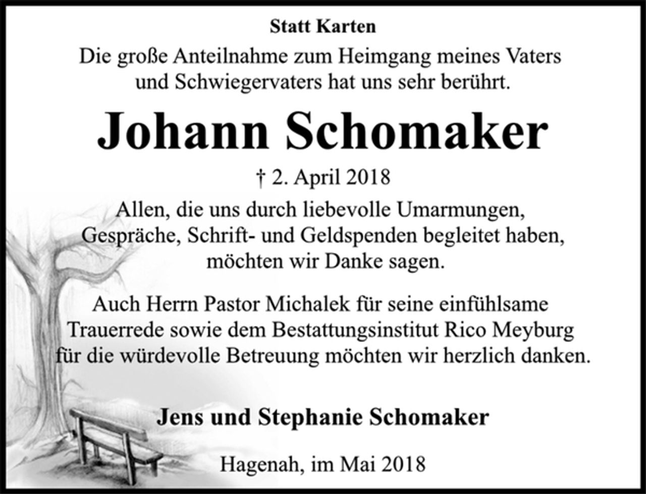 <p>Statt Karten<br />Die große Anteilnahme zum Heimgang meines Vaters<br />und Schwiegervaters hat uns sehr berührt.<br />Johann Schomaker<br />† 2. April 2018<br />Allen, die uns durch liebevolle Umarmungen,<br />Gespräche, Schrift-und Geldspenden begleitet haben,<br />möchten wir Danke sagen.<br />Auch Herrn Pastor Michalek für seine einfühlsame<br />Trauerrede sowie dem Bestattungsinstitut Rico Meyburg<br />für die würdevolle Betreuung möchten wir herzlich danken.<br />Jens und Stephanie Schomaker<br />Hagenah, im Mai 2018</p>