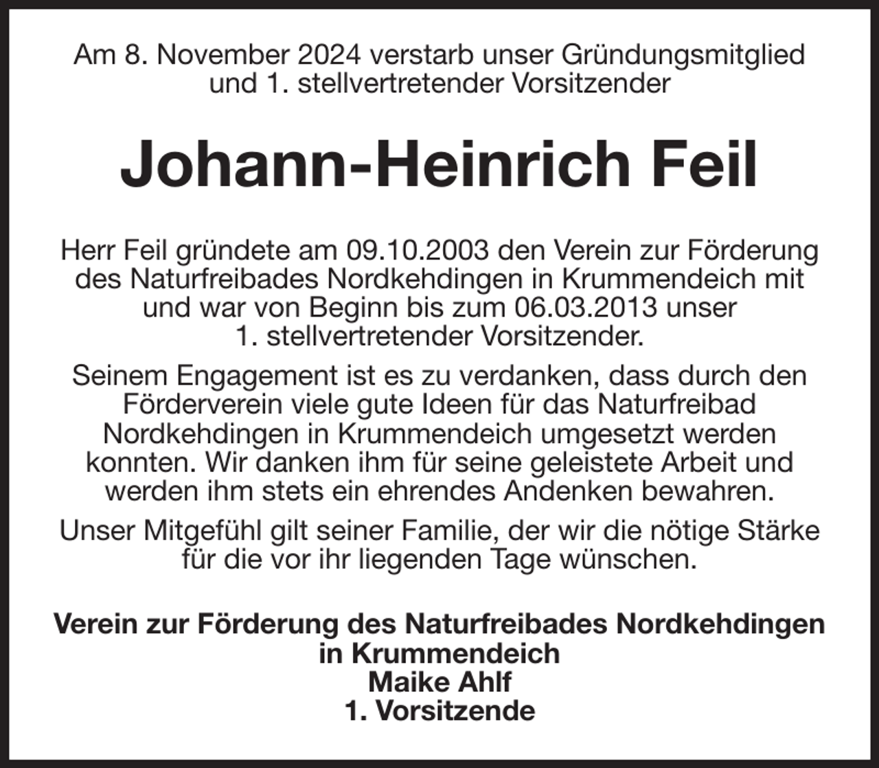 <p>Am 8. November 2024 verstarb unser Gründungsmitglied und 1. stellvertretender Vorsitzender<br />Johann-Heinrich Feil<br />Herr Feil gründete am 09.10.2003 den Verein zur Förderung des Naturfreibades Nordkehdingen in Krummendeich mit und war von Beginn bis zum 06.03.2013 unser<br />1. stellvertretender Vorsitzender.<br />Seinem Engagement ist es zu verdanken, dass durch den Förderverein viele gute Ideen für das Naturfreibad<br />Nordkehdingen in Krummendeich umgesetzt werden<br />konnten. Wir danken ihm für seine geleistete Arbeit und<br />werden ihm stets ein ehrendes Andenken bewahren.<br />Unser Mitgefühl gilt seiner Familie, der wir die nötige Stärke für die vor ihr liegenden Tage wünschen.<br />Verein zur Förderung des Naturfreibades Nordkehdingen<br />in Krummendeich<br />Maike Ahlf<br />1. Vorsitzende</p>