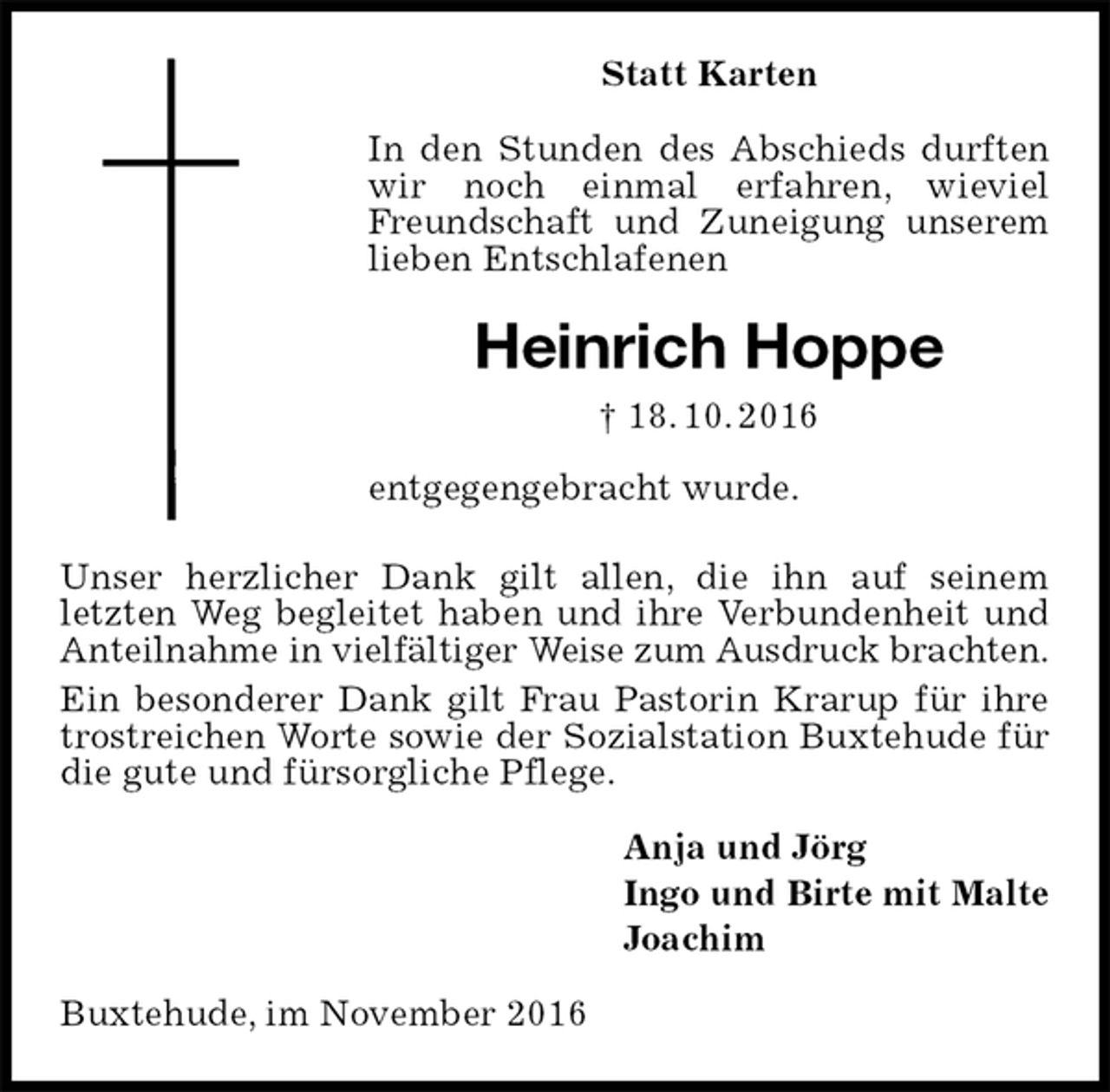 <p>Statt Karten<br />In den Stunden des Abschieds durften wir noch einmal erfahren, wieviel Freundschaft und Zuneigung unserem lieben Entschlafenen<br />Heinrich Hoppe<br />† 18. 10. 2016<br />entgegengebracht wurde.<br />Unser herzlicher Dank gilt allen, die ihn auf seinem<br />letzten Weg begleitet haben und ihre Verbundenheit und Anteilnahme in vielfältiger Weise zum Ausdruck brachten.<br />Ein besonderer Dank gilt Frau Pastorin Krarup für ihre trostreichen Worte sowie der Sozialstation Buxtehude für die gute und fürsorgliche Pflege.<br />Anja und Jörg<br />Ingo und Birte mit Malte<br />Joachim<br />Buxtehude, im November 2016</p>