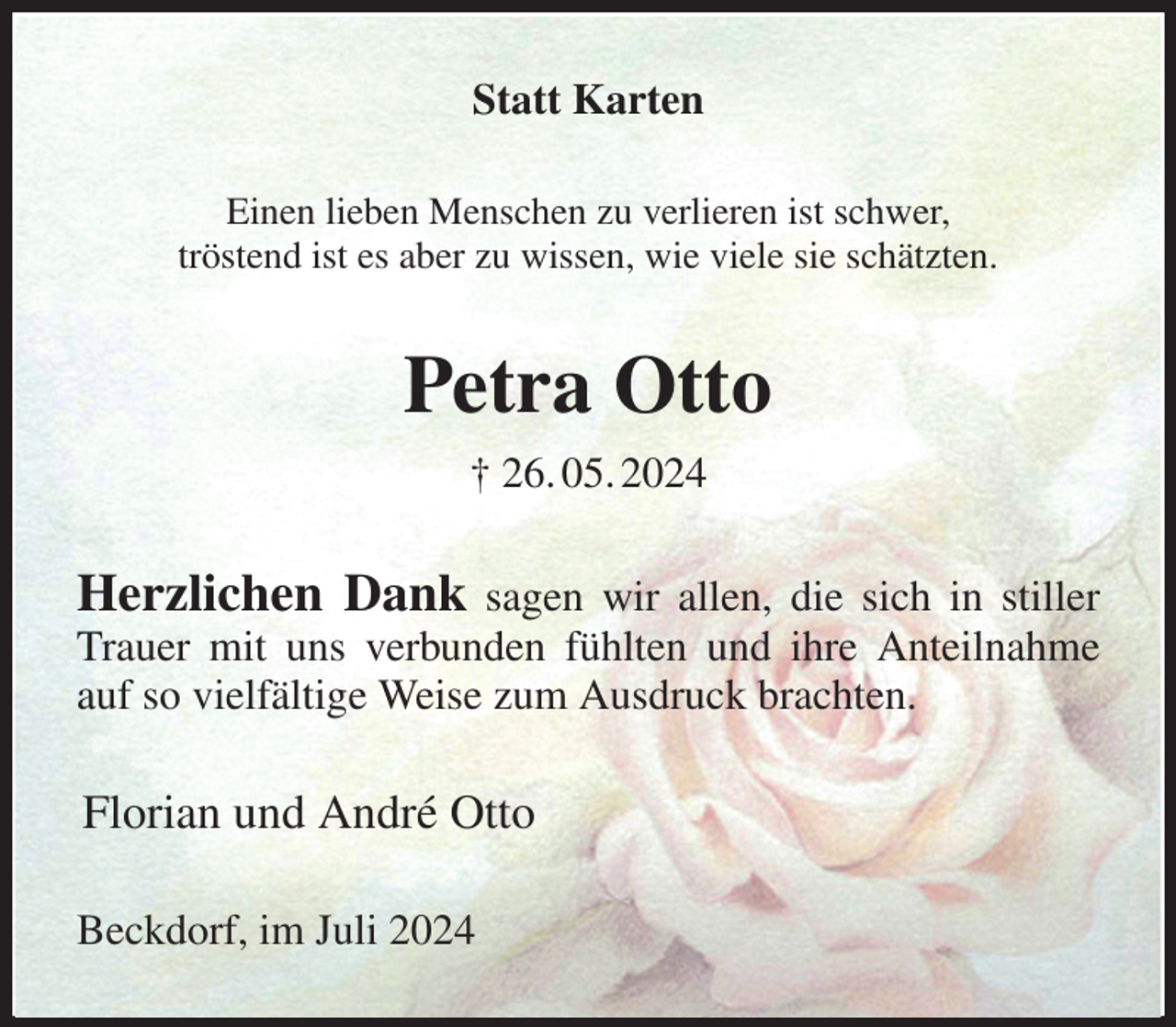 <p>Statt Karten<br />Einen lieben Menschen zu verlieren ist schwer,<br />tröstend ist es aber zu wissen, wie viele sie schätzten.<br />Petra Otto<br />† 26. 05. 2024<br />Herzlichen Dank sagen wir allen, die sich in stiller Trauer mit uns verbunden fühlten und ihre Anteilnahme auf so vielfältige Weise zum Ausdruck brachten.<br />Florian und André Otto<br />Beckdorf, im Juli 2024</p>