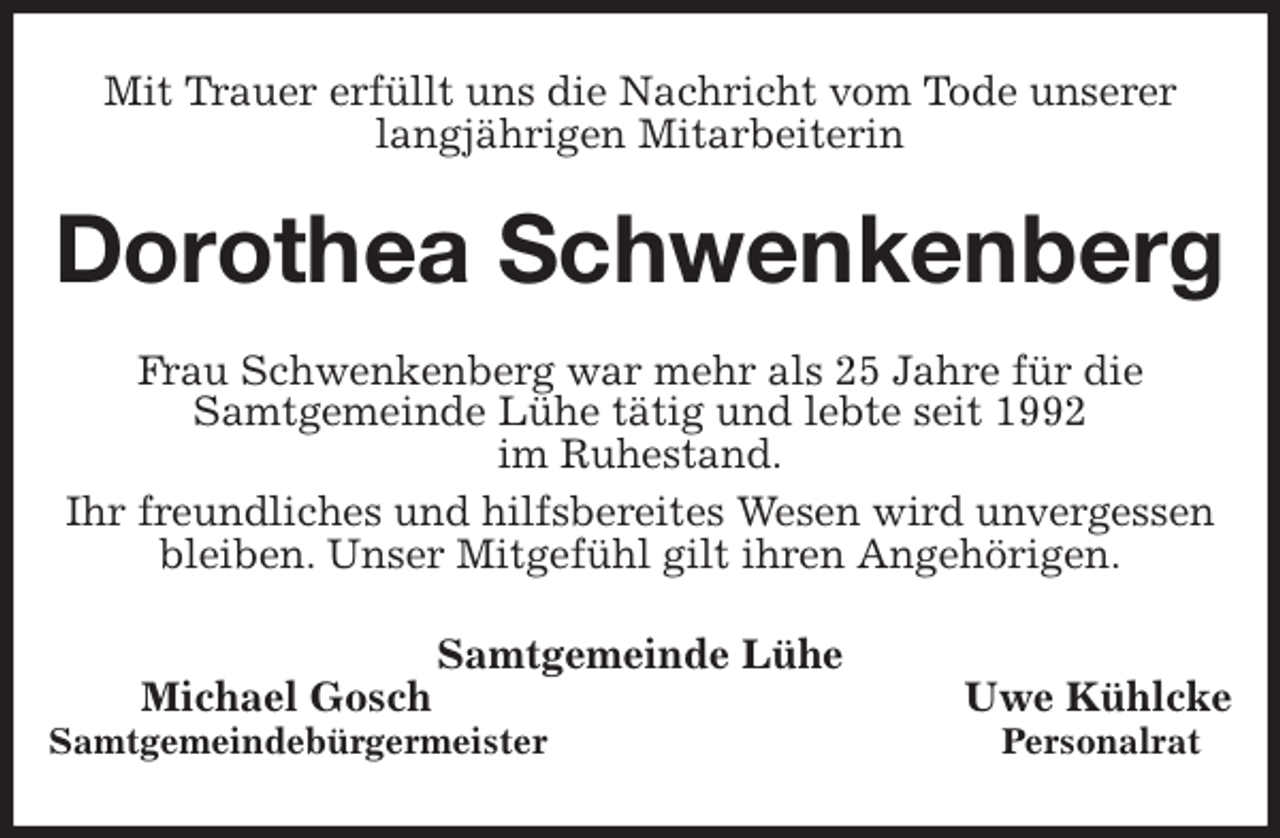 <p>Mit Trauer erfüllt uns die Nachricht vom Tode unserer<br />langjährigen Mitarbeiterin<br />Dorothea Schwenkenberg<br />Frau Schwenkenberg war mehr als 25 Jahre für die<br />Samtgemeinde Lühe tätig und lebte seit 1992<br />im Ruhestand.<br />Ihr freundliches und hilfsbereites Wesen wird unvergessen<br />bleiben. Unser Mitgefühl gilt ihren Angehörigen.<br />Samtgemeinde Lühe<br />Michael Gosch Uwe Kühlcke<br />Samtgemeindebürgermeister Personalrat</p>
