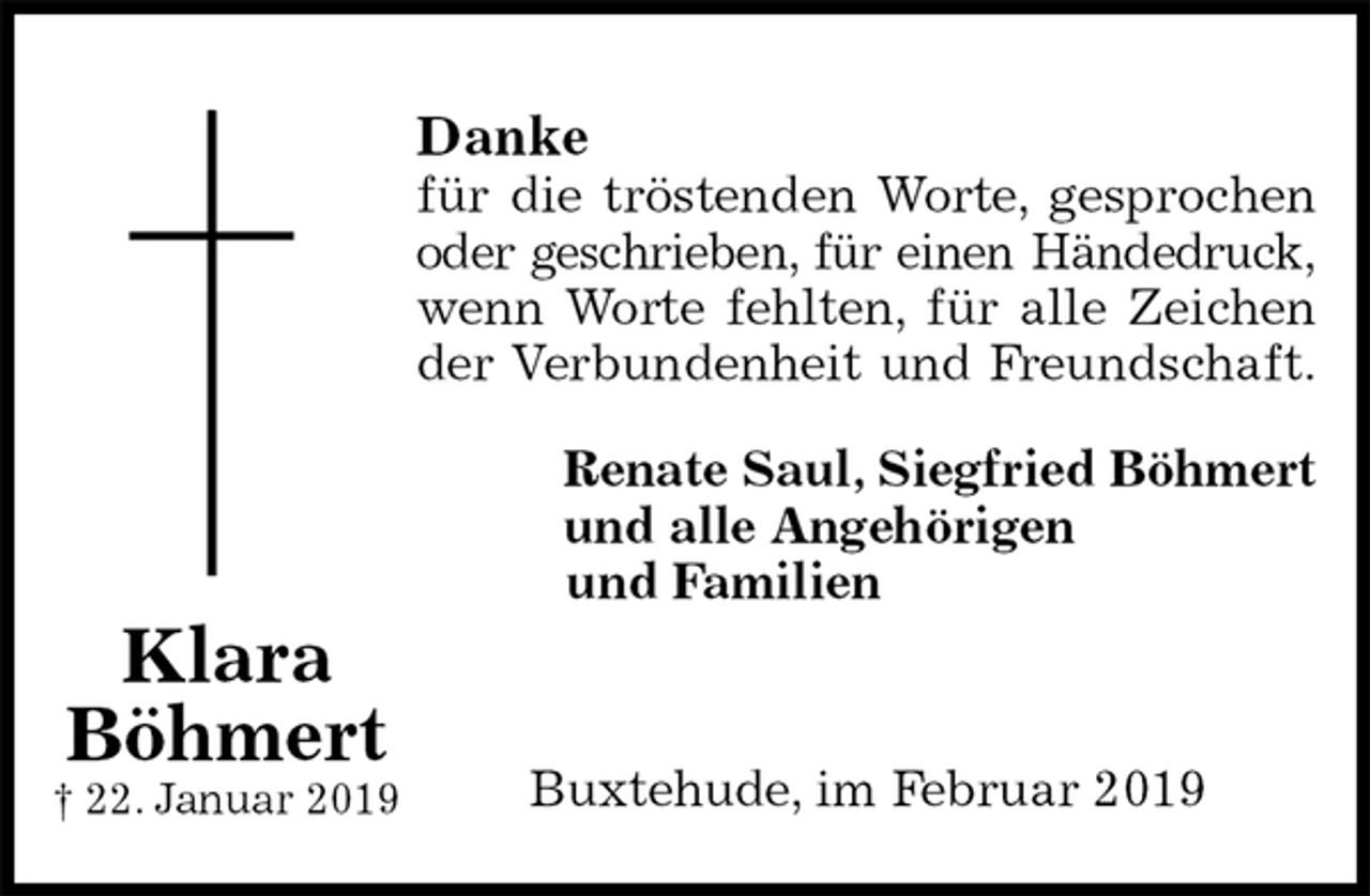 <p>Danke<br />für die tröstenden Worte, gesprochen<br />oder geschrieben, für einen Händedruck,<br />wenn Worte fehlten, für alle Zeichen<br />der Verbundenheit und Freundschaft.<br />Renate Saul, Siegfried Böhmert<br />und alle Angehörigen<br />und Familien</p><p>Buxtehude, im Februar 2019<br />Klara<br />Böhmert<br />† 22. Januar 2019</p>