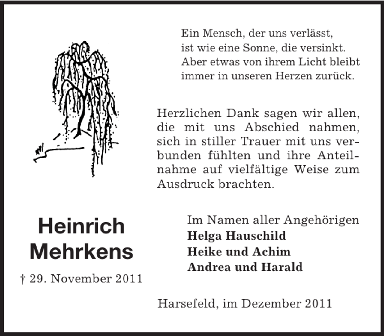 <p>Ein Mensch, der uns verlässt,<br />ist wie eine Sonne, die versinkt.<br />Aber etwas von ihrem Licht bleibt<br />immer in unseren Herzen zurück.</p><p>Herzlichen Dank sagen wir allen,<br />die mit uns Abschied nahmen,<br />sich in stiller Trauer mit uns verbunden fühlten und ihre Anteilnahme auf vielfältige Weise zum<br />Ausdruck brachten.</p><p>Heinrich<br />Mehrkens<br />† 29. November 2011</p><p>Im Namen aller Angehörigen<br />Helga Hauschild<br />Heike und Achim<br />Andrea und Harald<br />Harsefeld, im Dezember 2011</p>