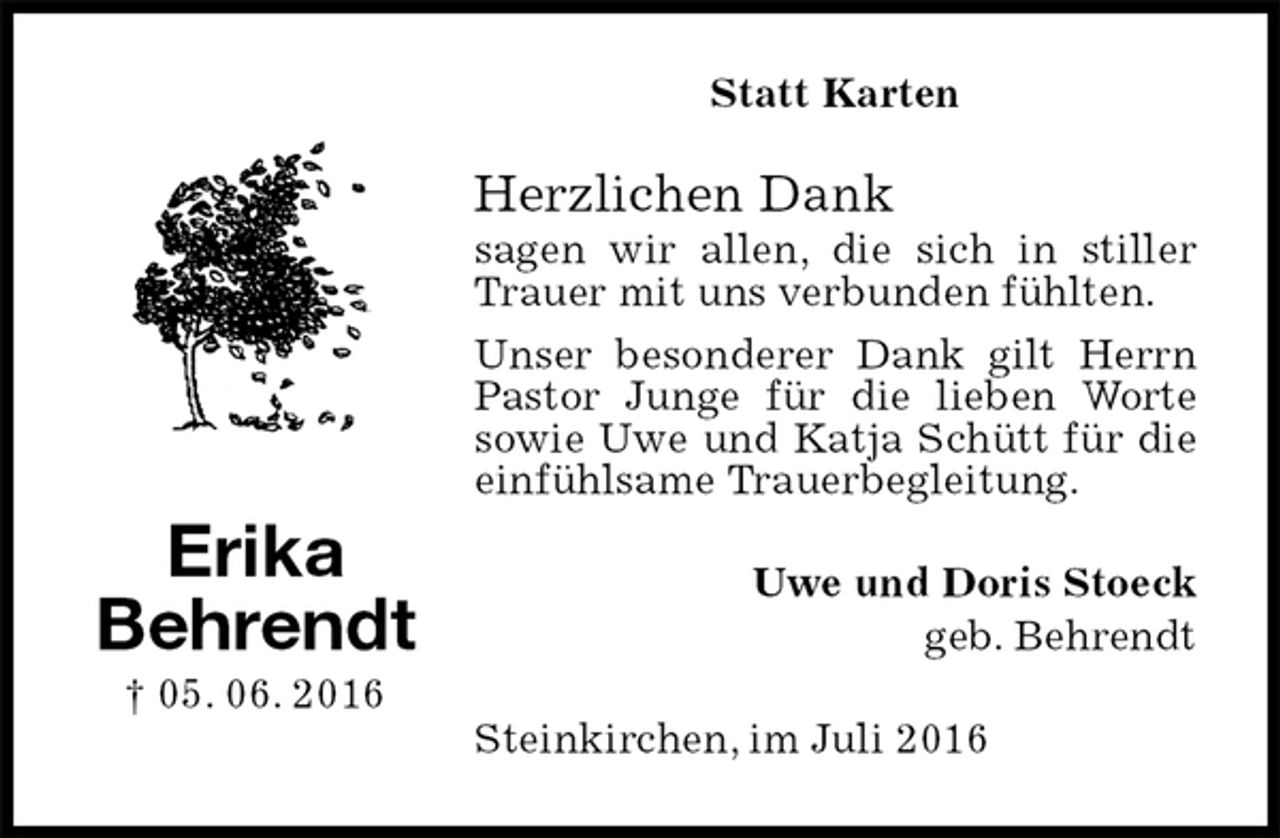 <p>Statt Karten<br />Herzlichen Dank<br />sagen wir allen, die sich in stiller Trauer mit uns verbunden fühlten.<br />Unser besonderer Dank gilt Herrn Pastor Junge für die lieben Worte sowie Uwe und Katja Schütt für die einfühlsame Trauerbegleitung.<br />Uwe und Doris Stoeck<br />geb. Behrendt<br />Steinkirchen, im Juli 2016<br />Erika<br />Behrendt<br />† 05. 06. 2016</p>