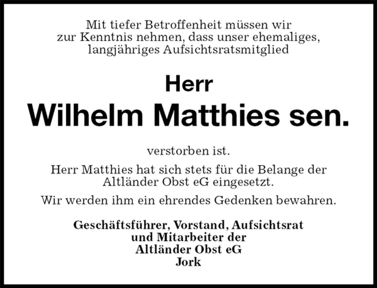 <p>Mit tiefer Betroffenheit müssen wir<br />zur Kenntnis nehmen, dass unser ehemaliges,<br />langjähriges Aufsichtsratsmitglied<br />Herr<br />Wilhelm Matthies sen.<br />verstorben ist.<br />Herr Matthies hat sich stets für die Belange der<br />Altländer Obst eG eingesetzt.<br />Wir werden ihm ein ehrendes Gedenken bewahren.<br />Geschäftsführer, Vorstand, Aufsichtsrat<br />und Mitarbeiter der<br />Altländer Obst eG<br />Jork</p>