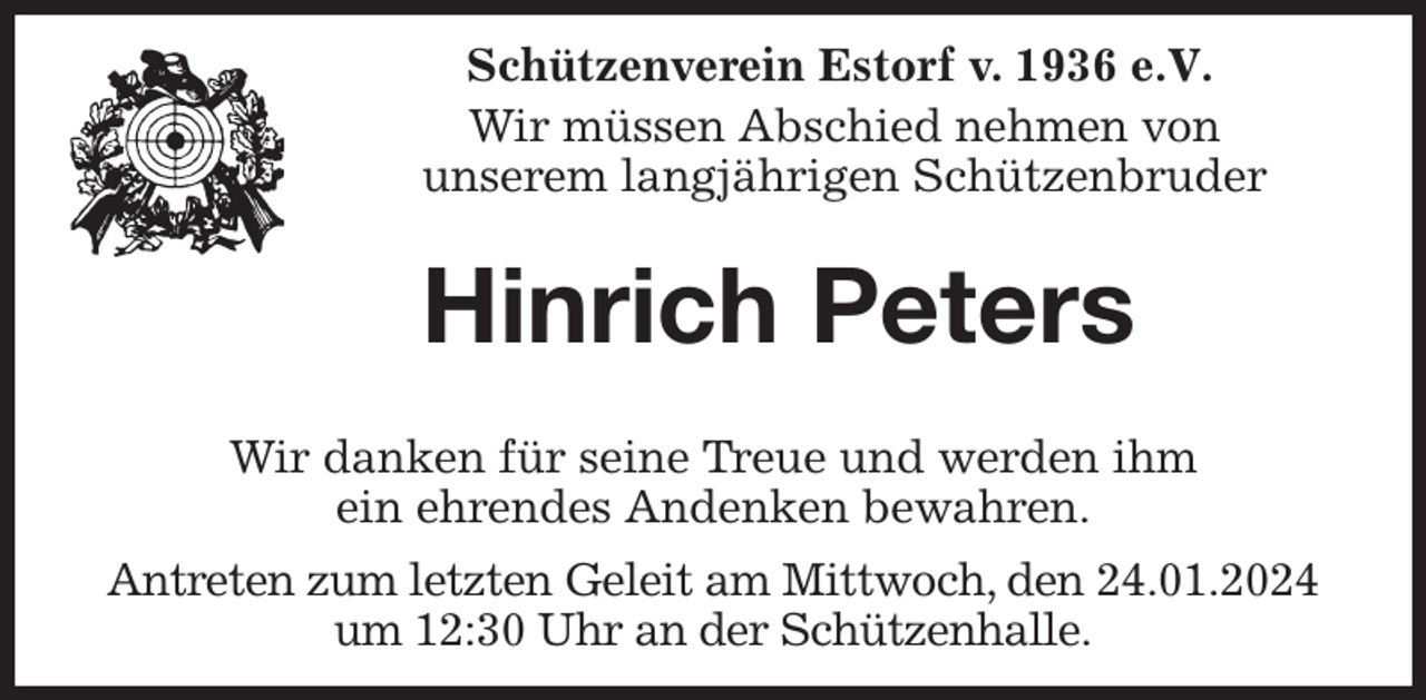 <p>Schützenverein Estorf v. 1936 e.V.</p><p>Wir müssen Abschied nehmen von<br />unserem langjährigen Schützenbruder<br />Hinrich Peters</p><p>Wir danken für seine Treue und werden ihm<br />ein ehrendes Andenken bewahren.<br />Antreten zum letzten Geleit am Mittwoch, den 24.01.2024<br />um 12:30 Uhr an der Schützenhalle.</p>