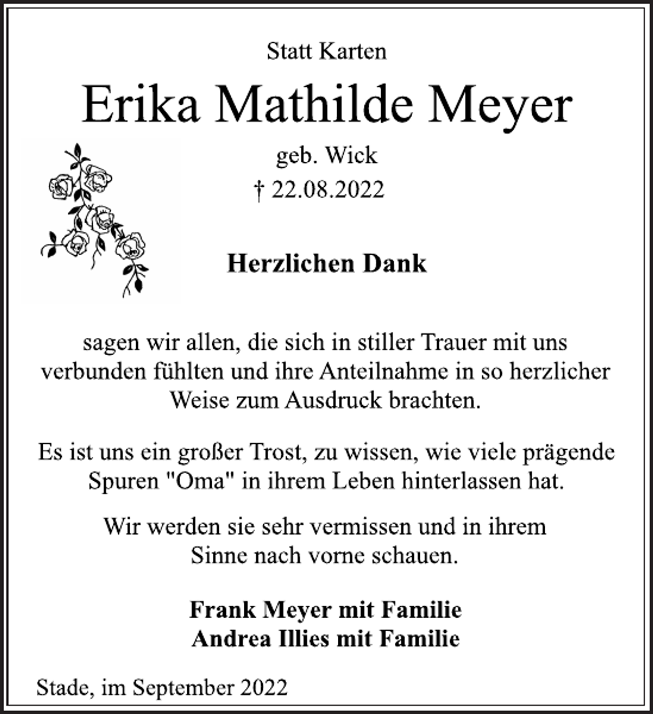 <p>Statt Karten<br />Erika Mathilde Meyer<br />geb. Wick<br />† 22.08.2022<br />Herzlichen Dank<br />sagen wir allen, die sich in stiller Trauer mit uns<br />verbunden fühlten und ihre Anteilnahme in so herzlicher<br />Weise zum Ausdruck brachten.<br />Es ist uns ein großer Trost, zu wissen, wie viele prägende<br />Spuren "Oma" in ihrem Leben hinterlassen hat.<br />Wir werden sie sehr vermissen und in ihrem<br />Sinne nach vorne schauen.<br />Frank Meyer mit Familie<br />Andrea Illies mit Familie<br />Stade, im September 2022</p>
