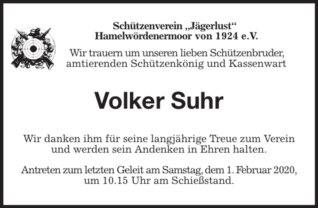 <p>Schützenverein „Jägerlust“<br />Hamelwördenermoor von 1924 e.V.<br />Wir trauern um unseren lieben Schützenbruder,<br />amtierenden Schützenkönig und Kassenwart<br />Volker Suhr<br />Wir danken ihm für seine langjährige Treue zum Verein und werden sein Andenken in Ehren halten.</p>
<p>Antreten zum letzten Geleit am Samstag, dem 1. Februar 2020,<br />um 10.15 Uhr am Schießstand.</p>