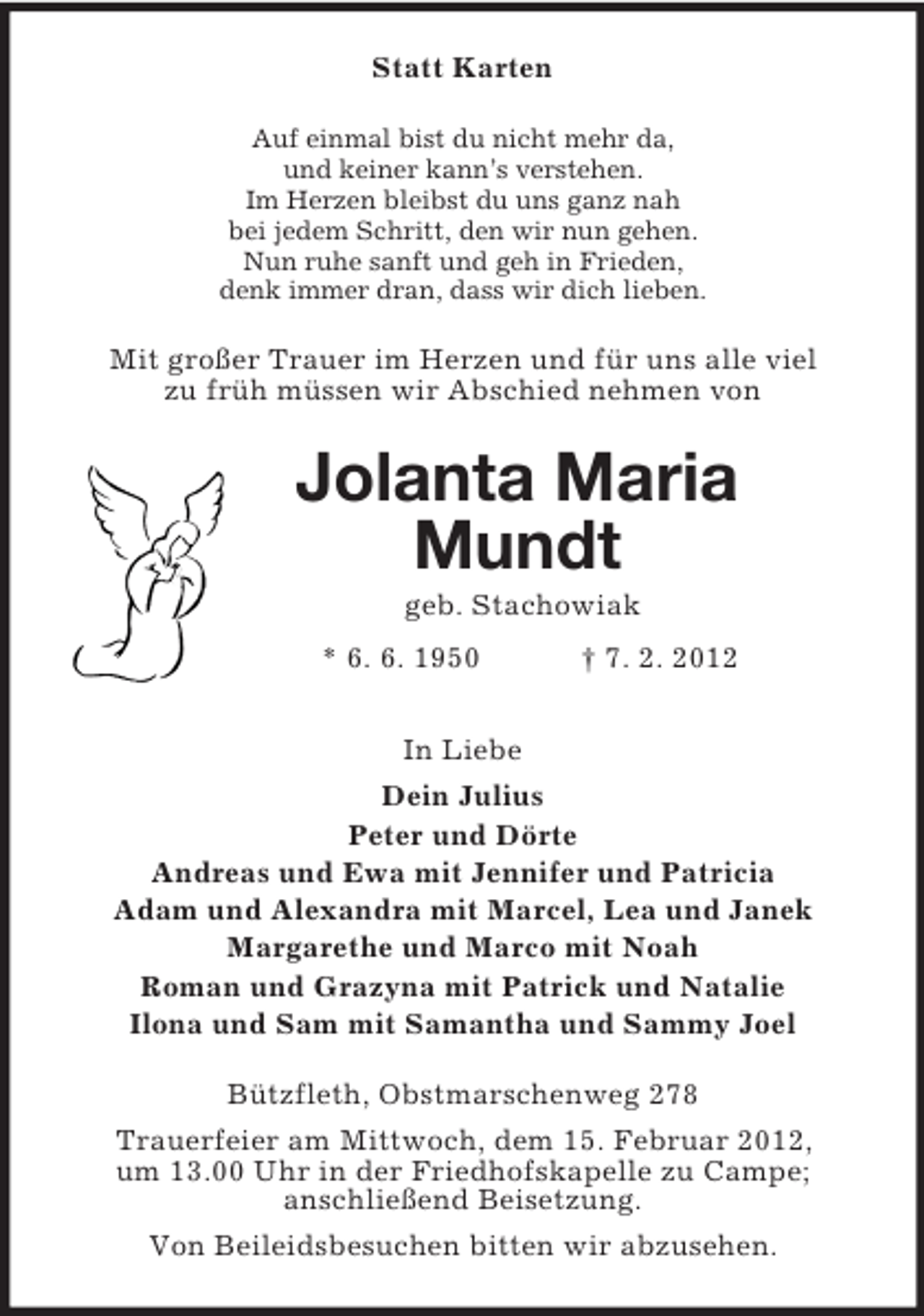 <p>Statt Karten<br />Auf einmal bist du nicht mehr da,<br />und keiner kann’s verstehen.<br />Im Herzen bleibst du uns ganz nah<br />bei jedem Schritt, den wir nun gehen.<br />Nun ruhe sanft und geh in Frieden,<br />denk immer dran, dass wir dich lieben.<br />Mit großer Trauer im Herzen und für uns alle viel<br />zu früh müssen wir Abschied nehmen von<br />Jolanta Maria Mundt<br />geb. Stachowiak<br />* 6. 6. 1950 † 7. 2. 2012<br />In Liebe<br />Dein Julius<br />Peter und Dörte<br />Andreas und Ewa mit Jennifer und Patricia<br />Adam und Alexandra mit Marcel, Lea und Janek<br />Margarethe und Marco mit Noah<br />Roman und Grazyna mit Patrick und Natalie<br />Ilona und Sam mit Samantha und Sammy Joel<br />Bützfleth, Obstmarschenweg 278<br />Trauerfeier am Mittwoch, dem 15. Februar 2012,<br />um 13.00 Uhr in der Friedhofskapelle zu Campe;<br />anschließend Beisetzung.<br />Von Beileidsbesuchen bitten wir abzusehen.</p>