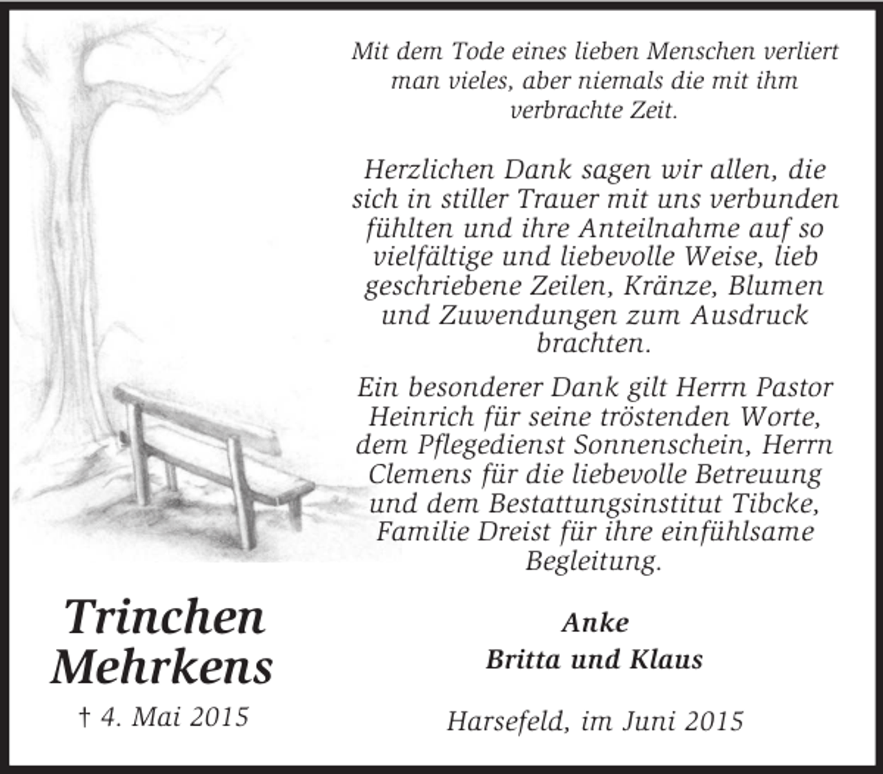 <p>Trinchen<br />Mehrkens<br />† 4. Mai 2015<br />Mit dem Tode eines lieben Menschen verliert man vieles, aber niemals die mit ihm<br />verbrachte Zeit.<br />Herzlichen Dank sagen wir allen, die sich in stiller Trauer mit uns verbunden<br />fühlten und ihre Anteilnahme auf so vielfältige und liebevolle Weise, lieb<br />geschriebene Zeilen, Kränze, Blumen und Zuwendungen zum Ausdruck brachten.<br />Ein besonderer Dank gilt Herrn Pastor Heinrich für seine tröstenden Worte, dem Pflegedienst Sonnenschein, Herrn Clemens für die liebevolle Betreuung und dem Bestattungsinstitut Tibcke, Familie Dreist für ihre einfühlsame<br />Begleitung.<br />Anke<br />Britta und Klaus<br />Harsefeld, im Juni 2015</p>