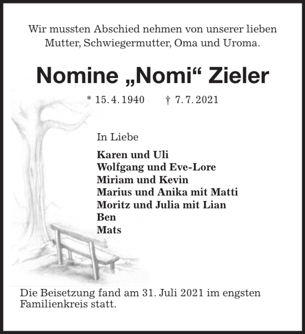 <p>Wir mussten Abschied nehmen von unserer lieben<br />Mutter, Schwiegermutter, Oma und Uroma.<br />Nomine „Nomi“ Zieler<br />* 15. 4. 1940 † 7. 7. 2021<br />In Liebe<br />Karen und Uli<br />Wolfgang und Eve-Lore<br />Miriam und Kevin<br />Marius und Anika mit Matti<br />Moritz und Julia mit Lian<br />Ben<br />Mats</p>
<p>Die Beisetzung fand am 31. Juli 2021 im engsten<br />Familienkreis statt.</p>