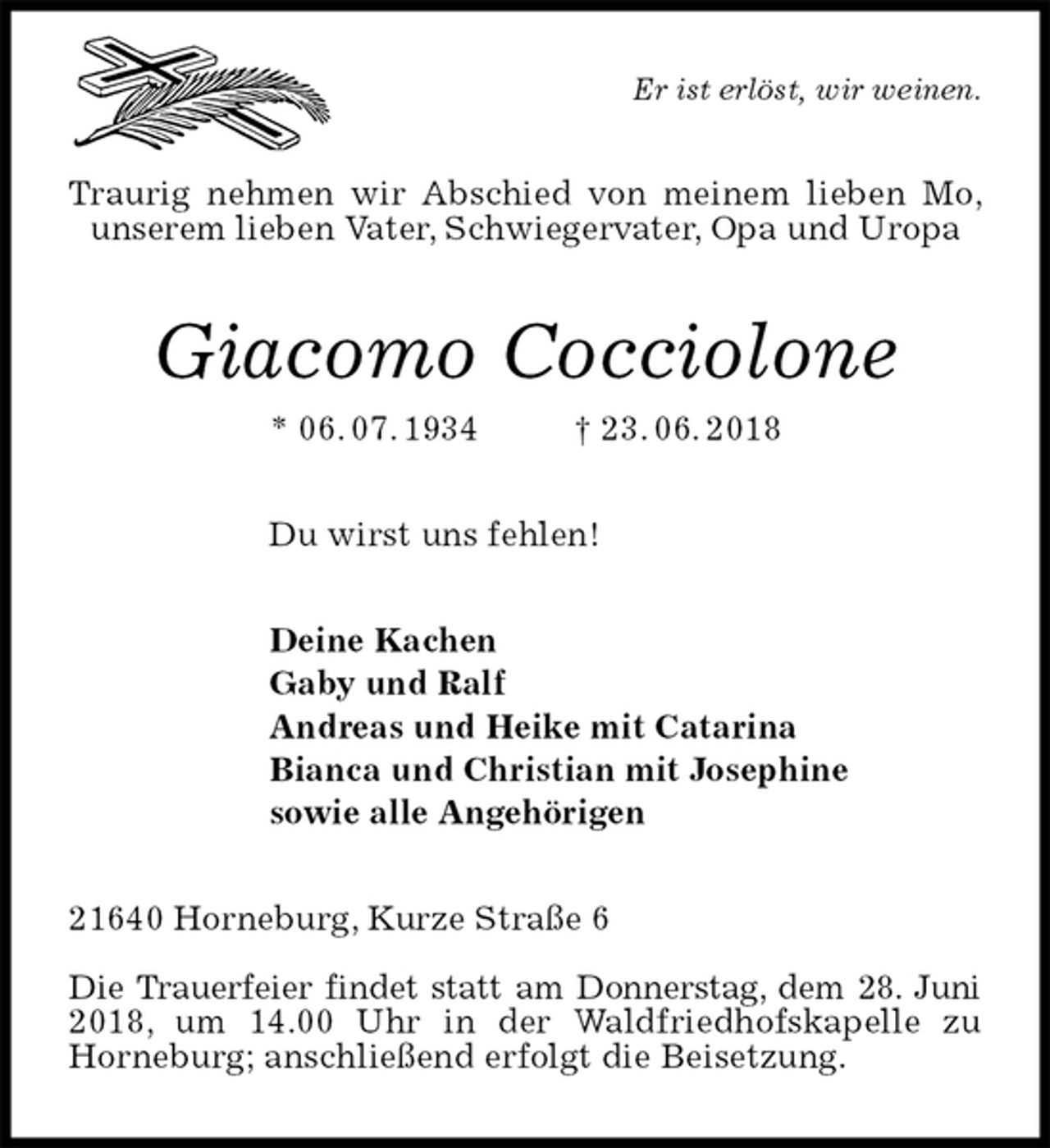 <p>Er ist erlöst, wir weinen.<br />Traurig nehmen wir Abschied von meinem lieben Mo, unserem lieben Vater, Schwiegervater, Opa und Uropa<br />Giacomo Cocciolone<br />* 06. 07. 1934 † 23. 06. 2018<br />Du wirst uns fehlen!<br />Deine Kachen<br />Gaby und Ralf<br />Andreas und Heike mit Catarina<br />Bianca und Christian mit Josephine<br />sowie alle Angehörigen<br />21640 Horneburg, Kurze Straße 6</p><p>Die Trauerfeier findet statt am Donnerstag, dem 28. Juni 2018, um 14.00 Uhr in der Waldfriedhofskapelle zu<br />Horneburg; anschließend erfolgt die Beisetzung.</p>