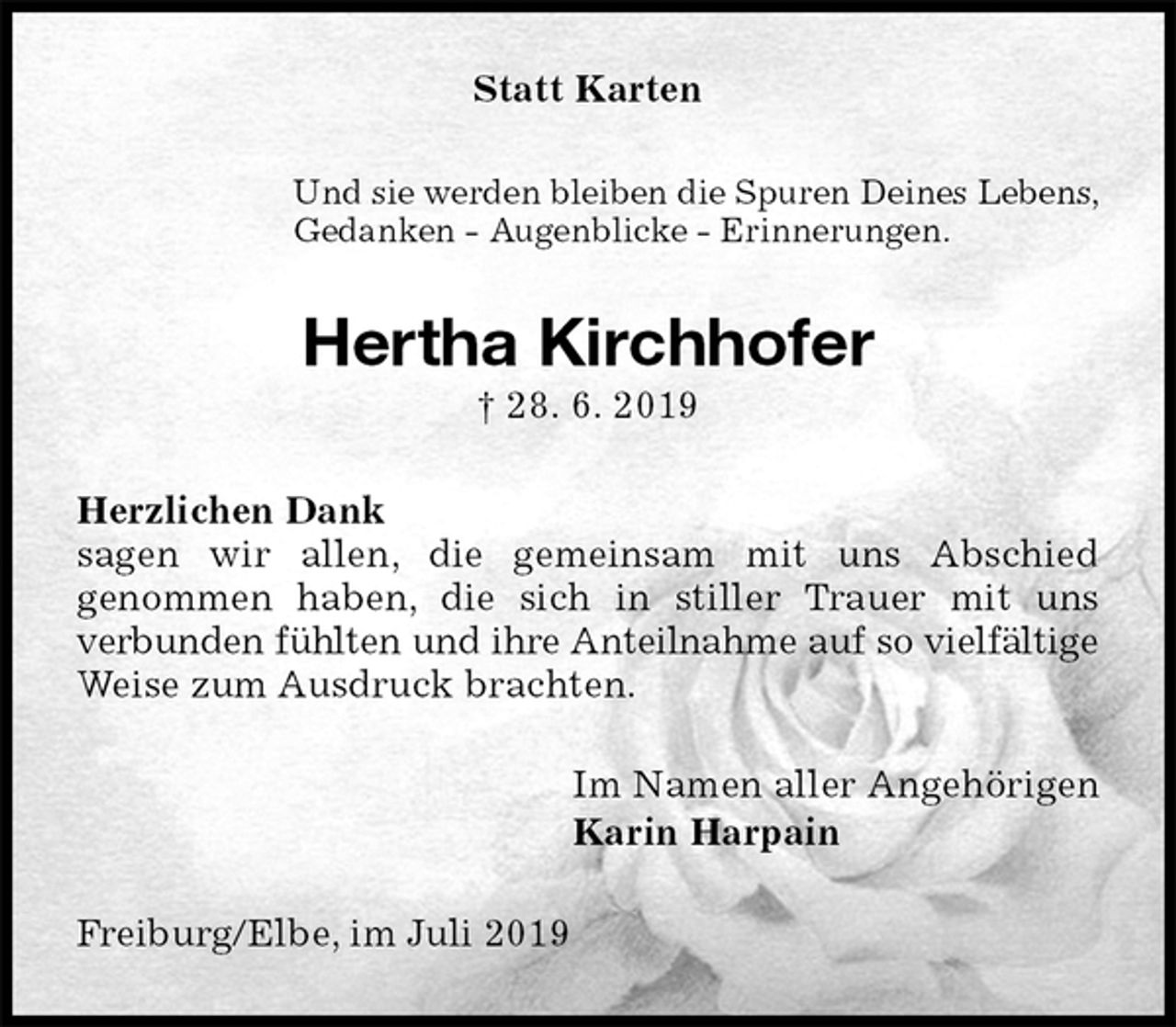 <p>Statt Karten<br />Und sie werden bleiben die Spuren Deines Lebens,<br />Gedanken - Augenblicke - Erinnerungen.<br />Hertha Kirchhofer<br />† 28. 6. 2019<br />Herzlichen Dank<br />sagen wir allen, die gemeinsam mit uns Abschied<br />genommen haben, die sich in stiller Trauer mit uns<br />verbunden fühlten und ihre Anteilnahme auf so vielfältige Weise zum Ausdruck brachten.<br />Im Namen aller Angehörigen<br />Karin Harpain<br />Freiburg/Elbe, im Juli 2019</p>