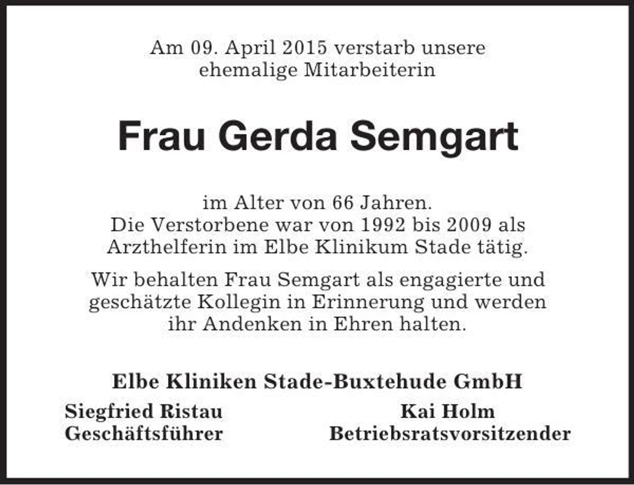 <p>Am 09. April 2015 verstarb unsere<br />ehemalige Mitarbeiterin<br />Frau Gerda Semgart<br />im Alter von 66 Jahren.<br />Die Verstorbene war von 1992 bis 2009 als<br />Arzthelferin im Elbe Klinikum Stade tätig.<br />Wir behalten Frau Semgart als engagierte und<br />geschätzte Kollegin in Erinnerung und werden<br />ihr Andenken in Ehren halten.<br />Elbe Kliniken Stade-Buxtehude GmbH<br />Siegfried Ristau Kai Holm<br />Geschäftsführer Betriebsratsvorsitzender</p>
