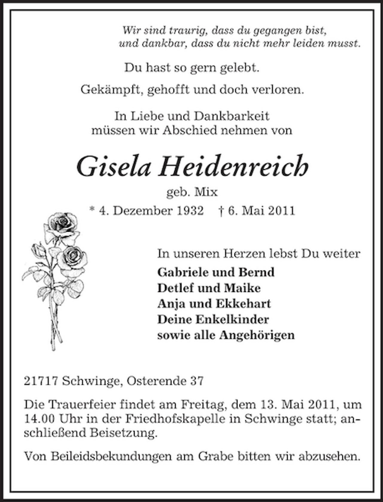 <p>Wir sind traurig, dass du gegangen bist,<br />und dankbar, dass du nicht mehr leiden musst.</p><p>Du hast so gern gelebt.<br />Gekämpft, gehofft und doch verloren.</p><p>In Liebe und Dankbarkeit<br />müssen wir Abschied nehmen von<br />Gisela Heidenreich<br />geb. Mix<br />* 4. Dezember 1932 † 6. Mai 2011</p><p>In unseren Herzen lebst Du weiter<br />Gabriele und Bernd<br />Detlef und Maike<br />Anja und Ekkehart<br />Deine Enkelkinder<br />sowie alle Angehörigen</p><p>21717 Schwinge, Osterende 37<br />Die Trauerfeier findet am Freitag, dem 13. Mai 2011, um 14.00 Uhr in der Friedhofskapelle in Schwinge statt; anschließend Beisetzung.<br />Von Beileidsbekundungen am Grabe bitten wir abzusehen.</p>