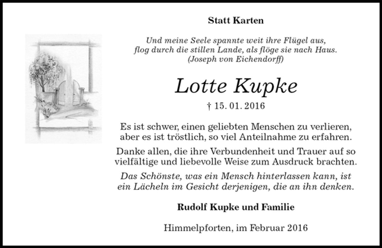 <p>Statt Karten<br />Und meine Seele spannte weit ihre Flügel aus,<br />flog durch die stillen Lande, als flöge sie nach Haus.<br />(Joseph von Eichendorff)<br />Lotte Kupke<br />† 15. 01. 2016<br />Es ist schwer, einen geliebten Menschen zu verlieren, aber es ist tröstlich, so viel Anteilnahme zu erfahren.<br />Danke allen, die ihre Verbundenheit und Trauer auf so vielfältige und liebevolle Weise zum Ausdruck brachten.<br />Das Schönste, was ein Mensch hinterlassen kann, ist ein Lächeln im Gesicht derjenigen, die an ihn denken.<br />Rudolf Kupke und Familie<br />Himmelpforten, im Februar 2016</p>