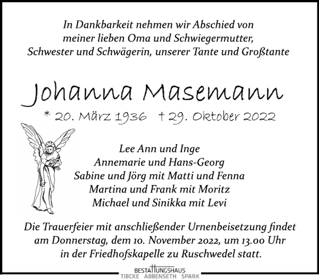 <p>In Dankbarkeit nehmen wir Abschied von<br />meiner lieben Oma und Schwiegermutter,<br />Schwester und Schwägerin, unserer Tante und Großtante<br />Johanna Masemann<br />*20. März 1936 + 29. Oktober 2022<br />Lee Ann und Inge<br />Annemarie und Hans­Georg<br />Sabine und Jörg mit Matti und Fenna<br />Martina und Frank mit Moritz<br />Michael und Sinikka mit Levi<br />Die Trauerfeier mit anschließender Urnenbeisetzung findet<br />am Donnerstag, dem 10. November 2022, um 13.00 Uhr<br />in der Friedhofskapelle zu Ruschwedel statt.</p>