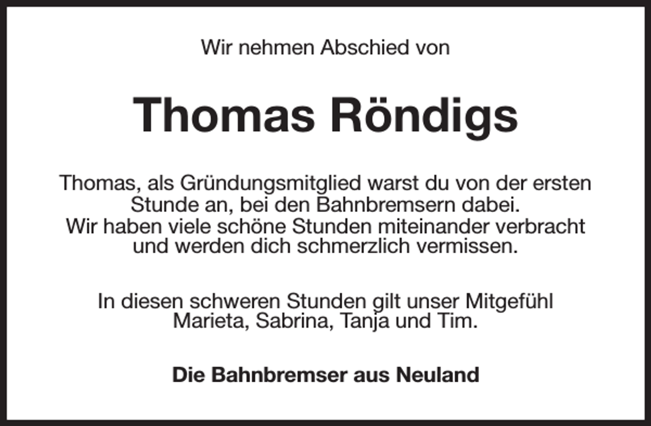 <p>Wir nehmen Abschied von<br />Thomas Röndigs<br />Thomas, als Gründungsmitglied warst du von der ersten Stunde an, bei den Bahnbremsern dabei.<br />Wir haben viele schöne Stunden miteinander verbracht<br />und werden dich schmerzlich vermissen.<br />In diesen schweren Stunden gilt unser Mitgefühl<br />Marieta, Sabrina, Tanja und Tim.<br />Die Bahnbremser aus Neuland</p>