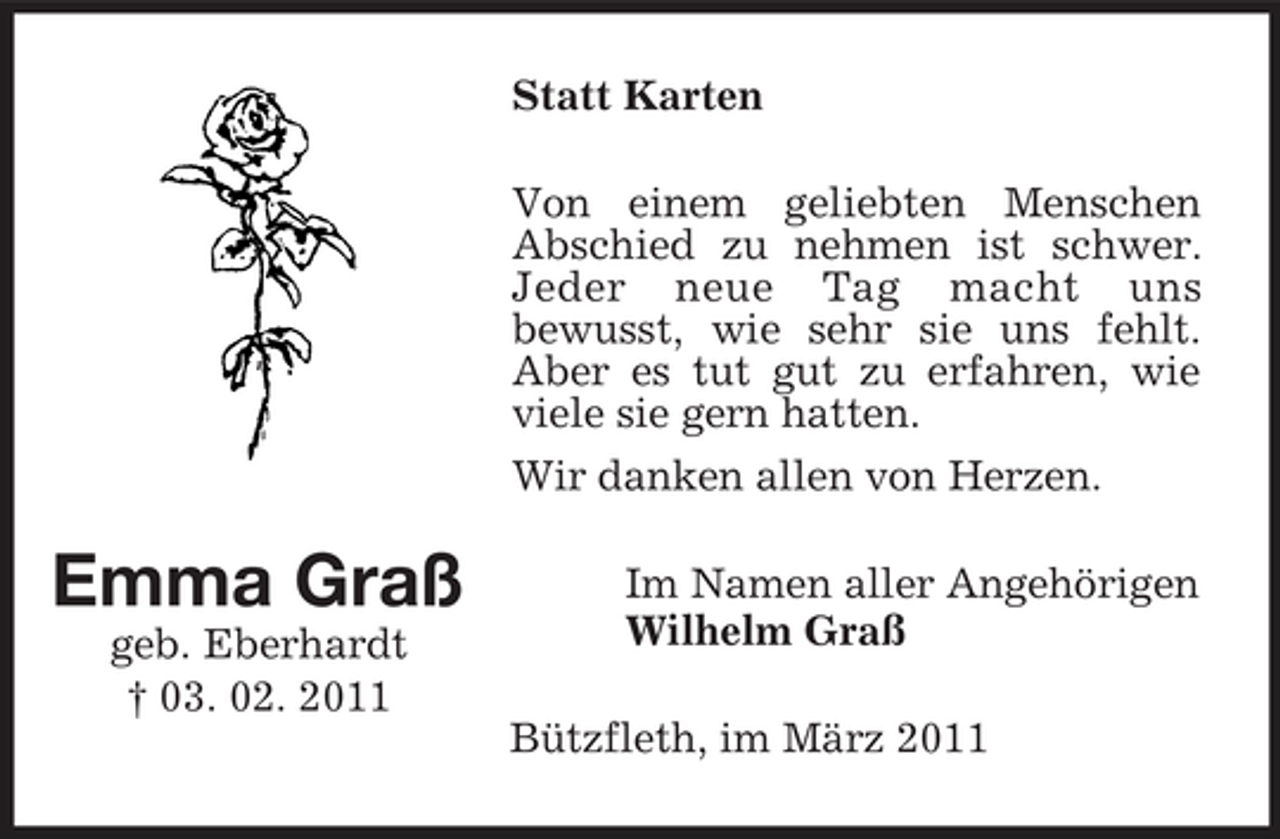 <p>Statt Karten Von einem geliebten Menschen Abschied zu nehmen ist schwer. Jeder neue Tag macht uns bewusst, wie sehr sie uns fehlt. Aber es tut gut zu erfahren, wie viele sie gern hatten. Wir danken allen von Herzen.</p><p>Emma Graß<br />geb. Eberhardt † 03. 02. 2011</p><p>Im Namen aller Angehörigen Wilhelm Graß Bützfleth, im März 2011</p>