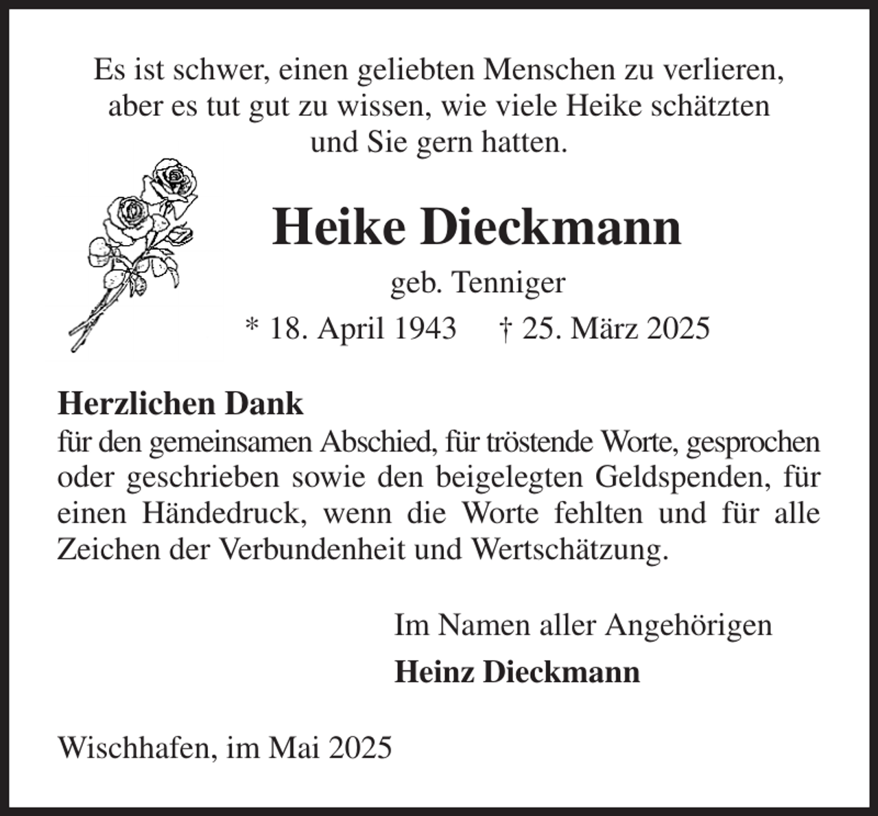 <p>Es ist schwer, einen geliebten Menschen zu verlieren,<br />aber es tut gut zu wissen, wie viele Heike schätzten<br />und Sie gern hatten.<br />Heike Dieckmann<br />geb. Tenniger<br />* 18. April 1943 † 25. März 2025<br />Herzlichen Dank<br />für den gemeinsamen Abschied, für tröstende Worte, gesprochen oder geschrieben sowie den beigelegten Geldspenden, für einen Händedruck, wenn die Worte fehlten und für alle Zeichen der Verbundenheit und Wertschätzung.<br />Im Namen aller Angehörigen<br />Heinz Dieckmann<br />Wischhafen, im Mai 2025</p>