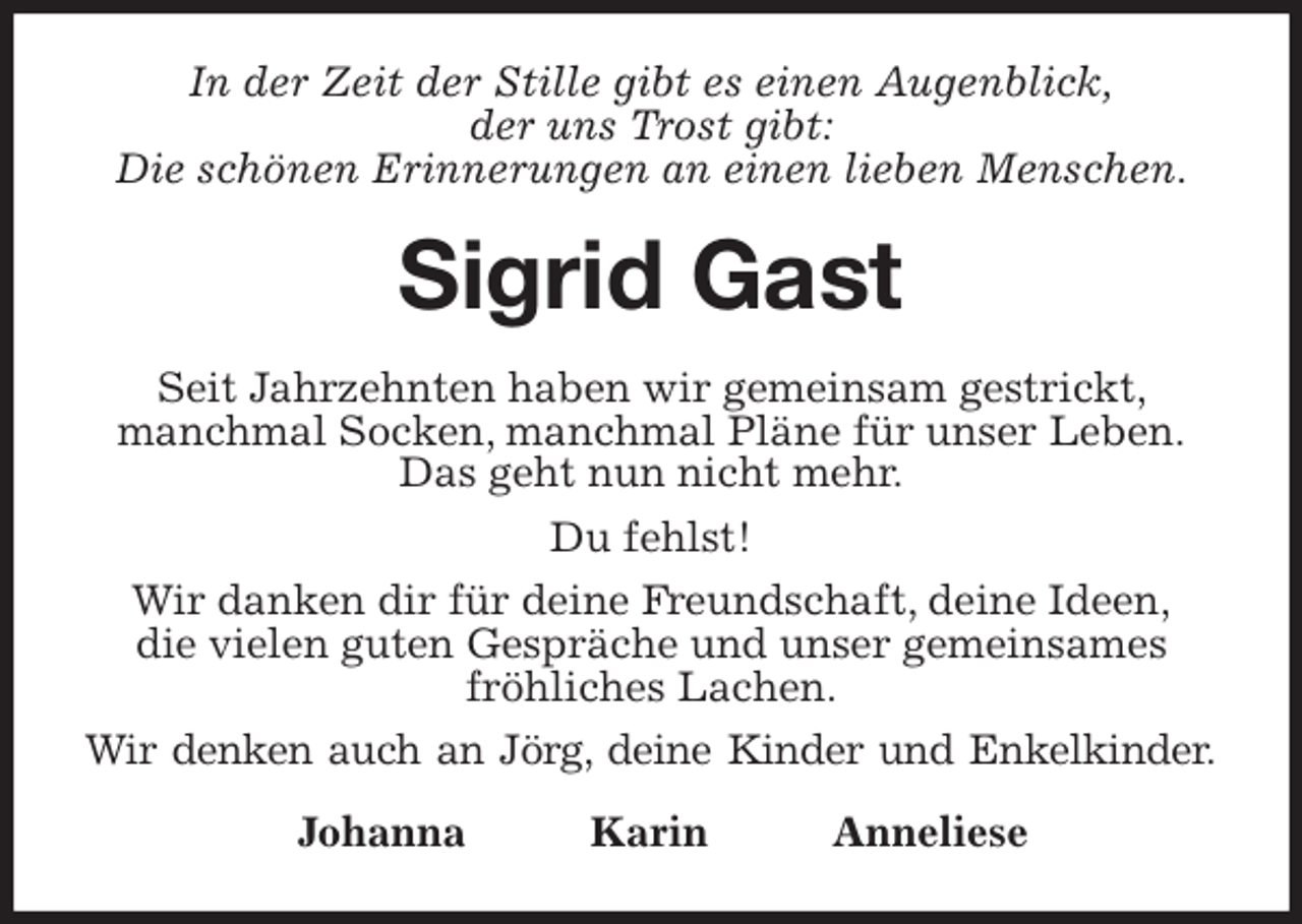 <p>In der Zeit der Stille gibt es einen Augenblick,<br />der uns Trost gibt:<br />Die schönen Erinnerungen an einen lieben Menschen.<br />Sigrid Gast<br />Seit Jahrzehnten haben wir gemeinsam gestrickt, manchmal Socken, manchmal Pläne für unser Leben.<br />Das geht nun nicht mehr.<br />Du fehlst!<br />Wir danken dir für deine Freundschaft, deine Ideen,<br />die vielen guten Gespräche und unser gemeinsames fröhliches Lachen.<br />Wir denken auch an Jörg, deine Kinder und Enkelkinder.<br />Johanna Karin Anneliese</p>