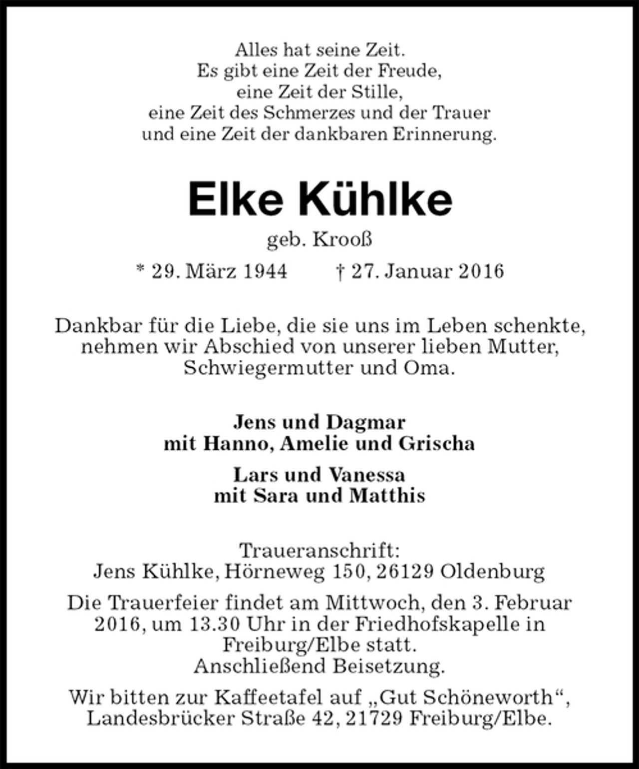 <p>Alles hat seine Zeit.<br />Es gibt eine Zeit der Freude,<br />eine Zeit der Stille,<br />eine Zeit des Schmerzes und der Trauer<br />und eine Zeit der dankbaren Erinnerung.<br />Elke Kühlke<br />geb. Krooß<br />* 29. März 1944 † 27. Januar 2016<br />Dankbar für die Liebe, die sie uns im Leben schenkte, nehmen wir Abschied von unserer lieben Mutter, Schwiegermutter und Oma.<br />Jens und Dagmar<br />mit Hanno, Amelie und Grischa<br />Lars und Vanessa<br />mit Sara und Matthis<br />Traueranschrift:<br />Jens Kühlke, Hörneweg 150, 26129 Oldenburg<br />Die Trauerfeier findet am Mittwoch, den 3. Februar 2016, um 13.30 Uhr in der Friedhofskapelle in<br />Freiburg/Elbe statt.<br />Anschließend Beisetzung.<br />Wir bitten zur Kaffeetafel auf „Gut Schöneworth“,<br />Landesbrücker Straße 42, 21729 Freiburg/Elbe.</p>