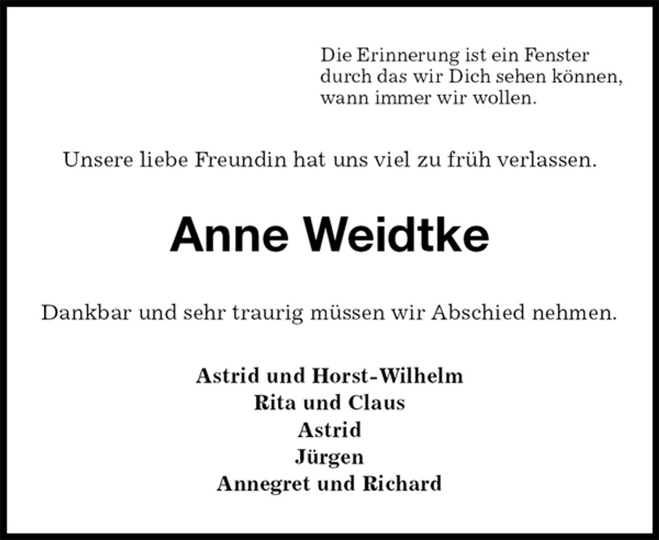 <p>Unsere liebe Freundin hat uns viel zu früh verlassen.<br />Anne Weidtke<br />Astrid und Horst-Wilhelm<br />Rita und Claus<br />Astrid<br />Jürgen<br />Annegret und Richard<br />Dankbar und sehr traurig müssen wir Abschied nehmen.<br />Die Erinnerung ist ein Fenster<br />durch das wir Dich sehen können,<br />wann immer wir wollen.</p>