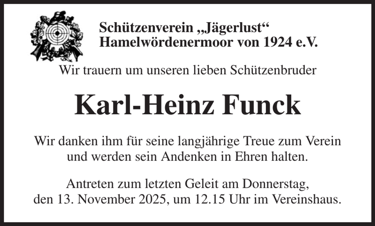 <p>Schützenverein „Jägerlust“<br />Hamelwördenermoor von 1924 e.V.<br />Wir trauern um unseren lieben Schützenbruder<br />Karl-Heinz Funck<br />Wir danken ihm für seine langjährige Treue zum Verein und werden sein Andenken in Ehren halten.<br />Antreten zum letzten Geleit am Donnerstag,<br />den 13. November 2025, um 12.15 Uhr im Vereinshaus.</p>