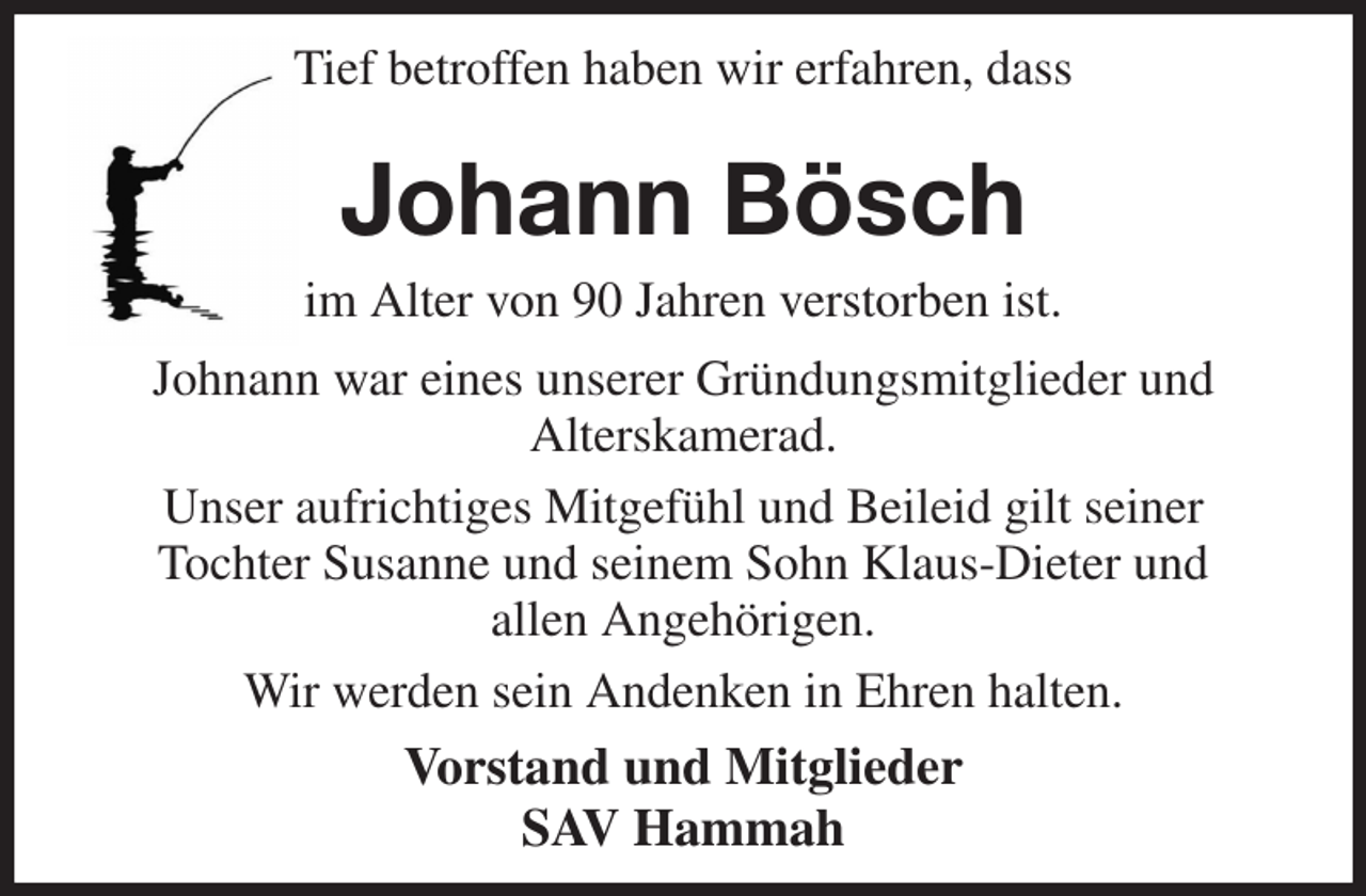 <p>Tief betroffen haben wir erfahren, dass<br />Johann Bösch<br />im Alter von 90 Jahren verstorben ist.<br />Johnann war eines unserer Gründungsmitglieder und<br />Alterskamerad.<br />Unser aufrichtiges Mitgefühl und Beileid gilt seiner<br />Tochter Susanne und seinem Sohn Klaus-Dieter und<br />allen Angehörigen.<br />Wir werden sein Andenken in Ehren halten.<br />Vorstand und Mitglieder<br />SAV Hammah</p>