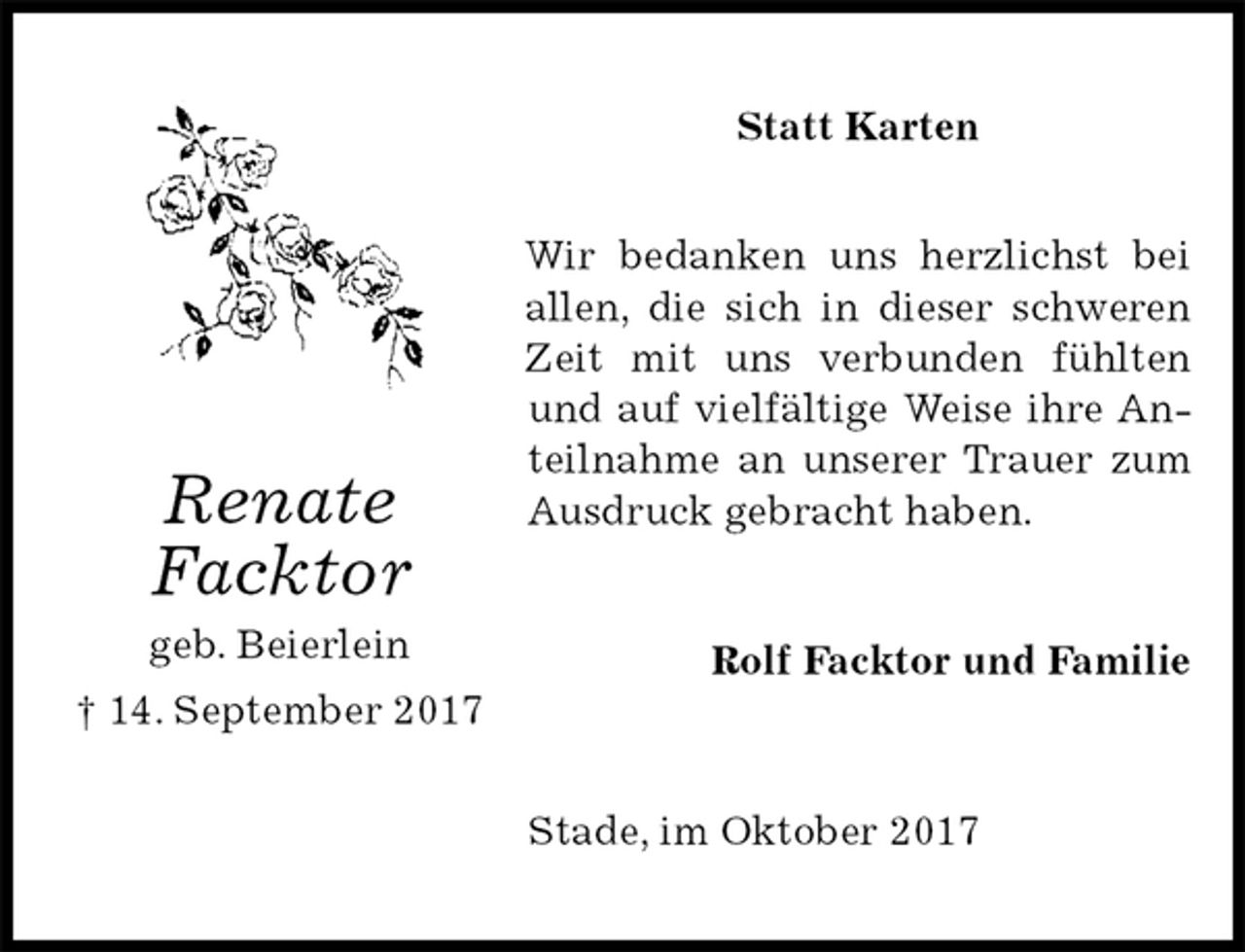 <p>Statt Karten<br />Wir bedanken uns herzlichst bei allen, die sich in dieser schweren Zeit mit uns verbunden fühlten und auf vielfältige Weise ihre Anteilnahme an unserer Trauer zum Ausdruck gebracht haben.<br />Rolf Facktor und Familie<br />Stade, im Oktober 2017<br />Renate<br />Facktor<br />geb. Beierlein<br />† 14. September 2017</p>