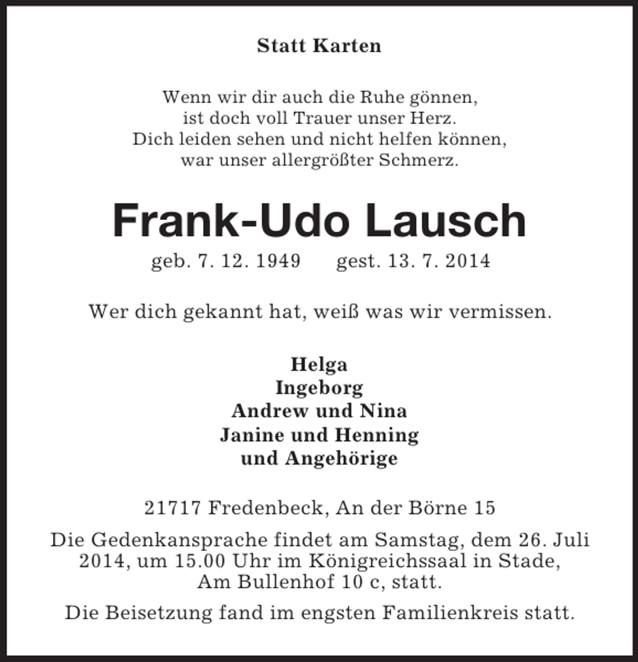 <p>Statt Karten<br />Wenn wir dir auch die Ruhe gönnen,<br />ist doch voll Trauer unser Herz.<br />Dich leiden sehen und nicht helfen können,<br />war unser allergrößter Schmerz.<br />Frank-Udo Lausch<br />geb. 7. 12. 1949 gest. 13. 7. 2014<br />Wer dich gekannt hat, weiß was wir vermissen.<br />Helga<br />Ingeborg<br />Andrew und Nina<br />Janine und Henning<br />und Angehörige<br />21717 Fredenbeck, An der Börne 15<br />Die Gedenkansprache findet am Samstag, dem 26. Juli<br />2014, um 15.00 Uhr im Königreichssaal in Stade,<br />Am Bullenhof 10 c, statt.<br />Die Beisetzung fand im engsten Familienkreis statt.</p>