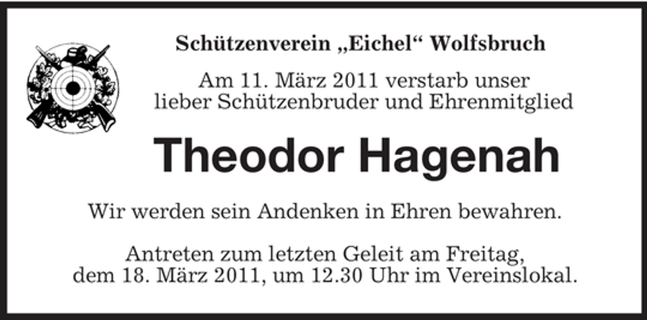 <p>Schützenverein „Eichel“ Wolfsbruch Am 11. März 2011 verstarb unser lieber Schützenbruder und Ehrenmitglied</p>
<p>Theodor Hagenah Wir werden sein Andenken in Ehren bewahren. Antreten zum letzten Geleit am Freitag, dem 18. März 2011, um 12.30 Uhr im Vereinslokal.</p>