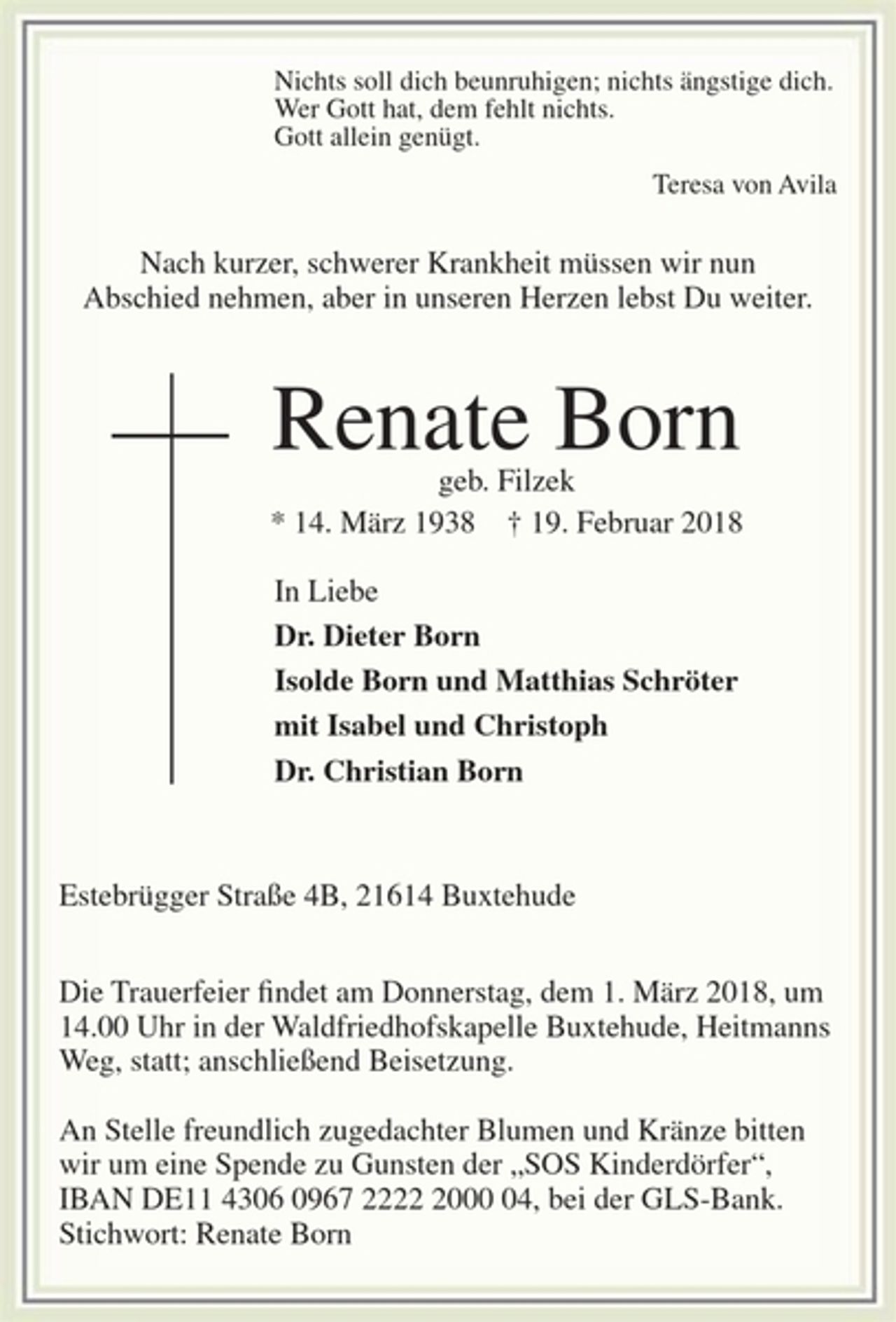 <p>Nichts soll dich beunruhigen; nichts ängstige dich.<br />Wer Gott hat, dem fehlt nichts.<br />Gott allein genügt.<br />Teresa von Avila<br />Nach kurzer, schwerer Krankheit müssen wir nun Abschied nehmen,<br />aber in unseren Herzen lebst Du weiter.<br />Renate Born<br />geb. Filzek<br />* 14. März 1938 † 19. Februar 2018<br />In Liebe<br />Dr. Dieter Born<br />Isolde Born und Matthias Schröter<br />mit Isabel und Christoph<br />Dr. Christian Born<br />Estebrügger Straße 4B, 21614 Buxtehude<br />Die Trauerfeier findet am Donnerstag, dem 1. März 2018, um 14.00 Uhr in der<br />Waldfriedhofskapelle Buxtehude, Heitmanns Weg, statt; anschließend Beisetzung.<br />An Stelle freundlich zugedachter Blumen und Kränze bitten wir um eine Spende<br />zu Gunsten der „SOS Kinderdörfer“, IBAN DE11 4306 0967 2222 2000 04,<br />bei der GLS-Bank. Stichwort: Renate Born</p>