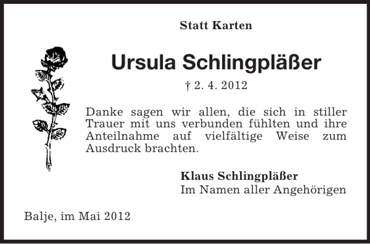 <p>Statt Karten</p><p>Ursula Schlingpläßer<br />† 2. 4. 2012<br />Danke sagen wir allen, die sich in stiller<br />Trauer mit uns verbunden fühlten und ihre<br />Anteilnahme auf vielfältige Weise zum<br />Ausdruck brachten.<br />Klaus Schlingpläßer<br />Im Namen aller Angehörigen<br />Balje, im Mai 2012</p>