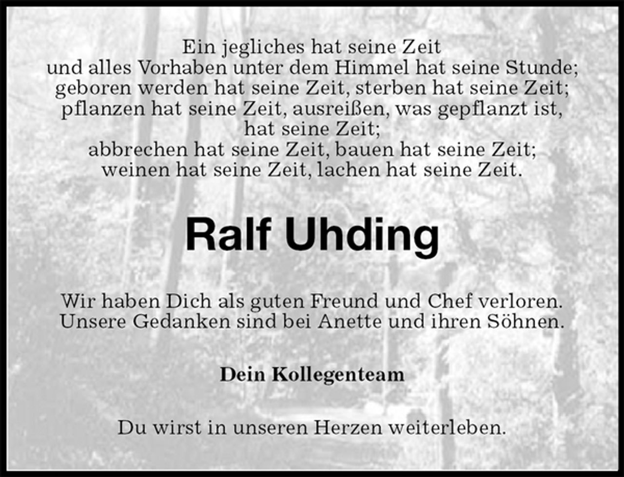 <p>Ein jegliches hat seine Zeit<br />und alles Vorhaben unter dem Himmel hat seine Stunde;<br />geboren werden hat seine Zeit, sterben hat seine Zeit;<br />pflanzen hat seine Zeit, ausreißen, was gepflanzt ist,<br />hat seine Zeit;<br />abbrechen hat seine Zeit, bauen hat seine Zeit;<br />weinen hat seine Zeit, lachen hat seine Zeit.<br />Ralf Uhding<br />Wir haben Dich als guten Freund und Chef verloren.<br />Unsere Gedanken sind bei Anette und ihren Söhnen.<br />Dein Kollegenteam<br />Du wirst in unseren Herzen weiterleben.</p>