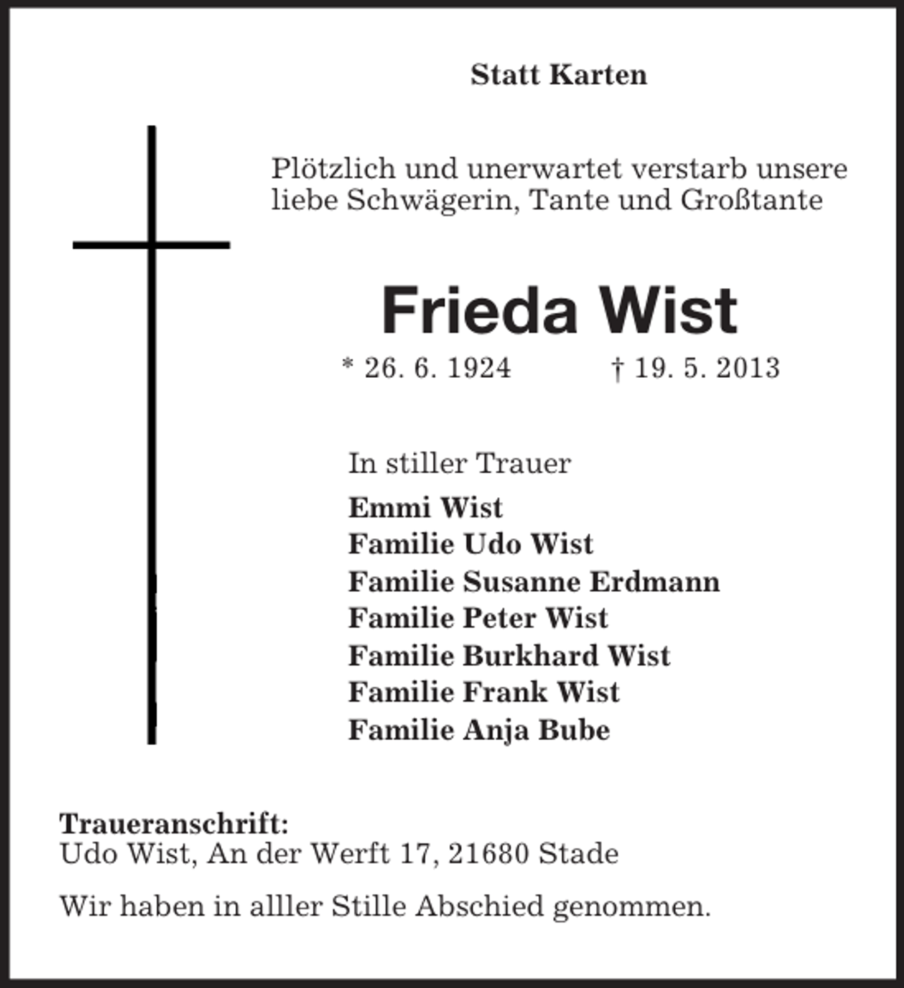 <p>Statt Karten<br />Plötzlich und unerwartet verstarb unsere liebe Schwägerin, Tante und Großtante<br />Frieda Wist<br />* 26. 6. 1924 † 19. 5. 2013<br />In stiller Trauer<br />Emmi Wist<br />Familie Udo Wist<br />Familie Susanne Erdmann<br />Familie Peter Wist<br />Familie Burkhard Wist<br />Familie Frank Wist<br />Familie Anja Bube<br />Traueranschrift:<br />Udo Wist, An der Werft 17, 21680 Stade<br />Wir haben in alller Stille Abschied genommen.</p>
