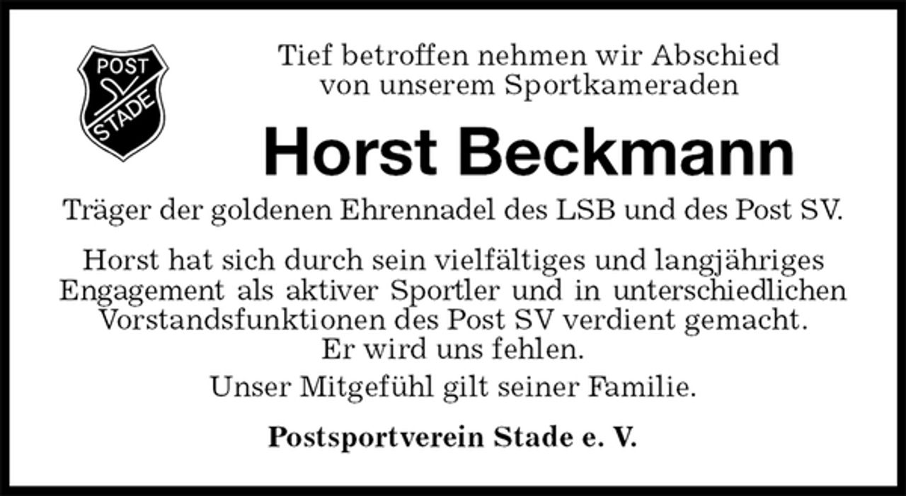 <p>Tief betroffen nehmen wir Abschied<br />von unserem Sportkameraden<br />Horst Beckmann<br />Träger der goldenen Ehrennadel des LSB und des Post SV.<br />Postsportverein Stade e. V.<br />Horst hat sich durch sein vielfältiges und langjähriges Engagement als aktiver Sportler und in unterschiedlichen<br />Vorstandsfunktionen des Post SV verdient gemacht.<br />Er wird uns fehlen.<br />Unser Mitgefühl gilt seiner Familie.</p>