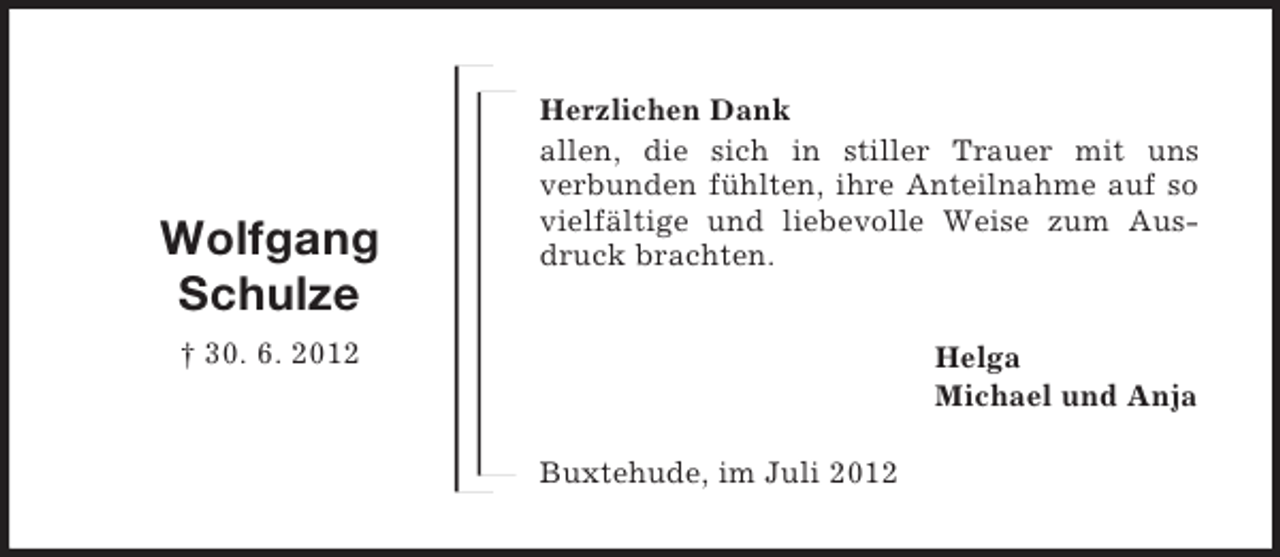 <p>Wolfgang<br />Schulze</p><p>Herzlichen Dank<br />allen, die sich in stiller Trauer mit uns<br />verbunden fühlten, ihre Anteilnahme auf so<br />vielfältige und liebevolle Weise zum Ausdruck brachten.</p><p>† 30. 6. 2012</p><p>Helga<br />Michael und Anja<br />Buxtehude, im Juli 2012</p>