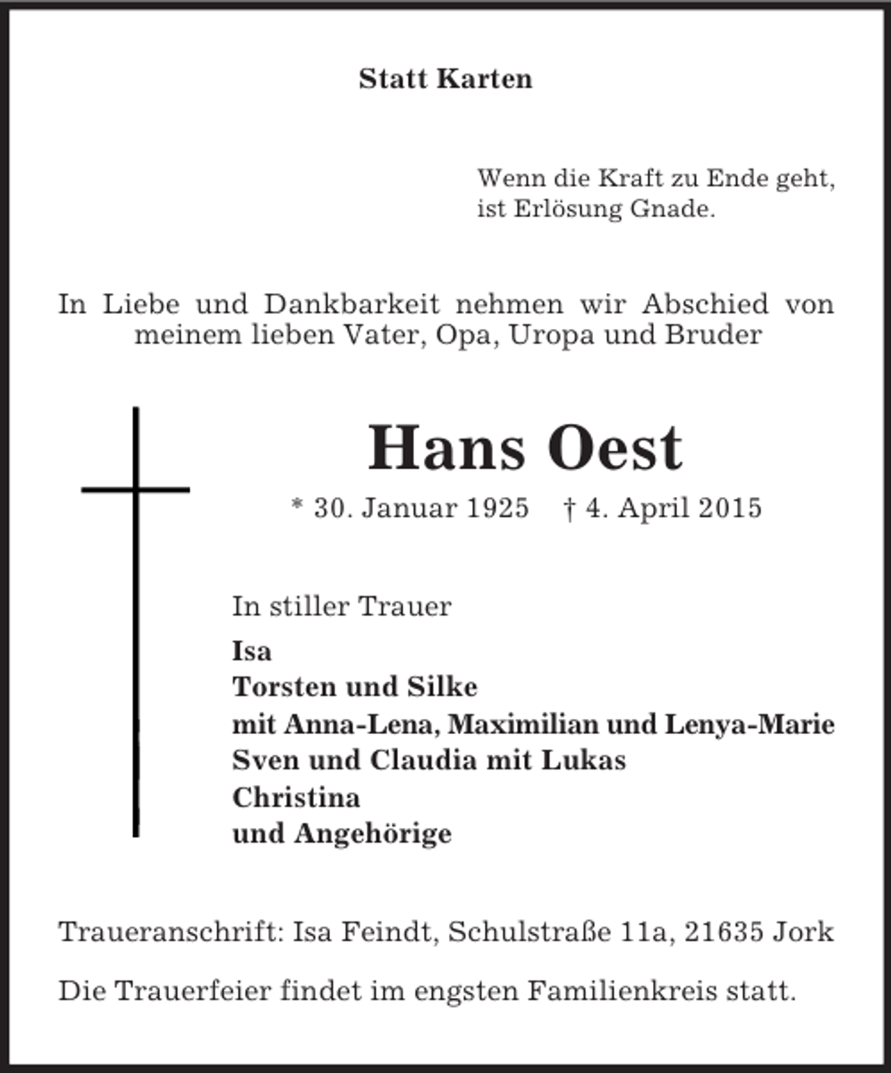 <p>Statt Karten<br />Wenn die Kraft zu Ende geht,<br />ist Erlösung Gnade.<br />In Liebe und Dankbarkeit nehmen wir Abschied von meinem lieben Vater, Opa, Uropa und Bruder<br />Hans Oest<br />* 30. Januar 1925 † 4. April 2015<br />In stiller Trauer<br />Isa<br />Torsten und Silke<br />mit Anna-Lena, Maximilian und Lenya-Marie<br />Sven und Claudia mit Lukas<br />Christina<br />und Angehörige<br />Traueranschrift: Isa Feindt, Schulstraße 11a, 21635 Jork</p><p>Die Trauerfeier findet im engsten Familienkreis statt.</p>