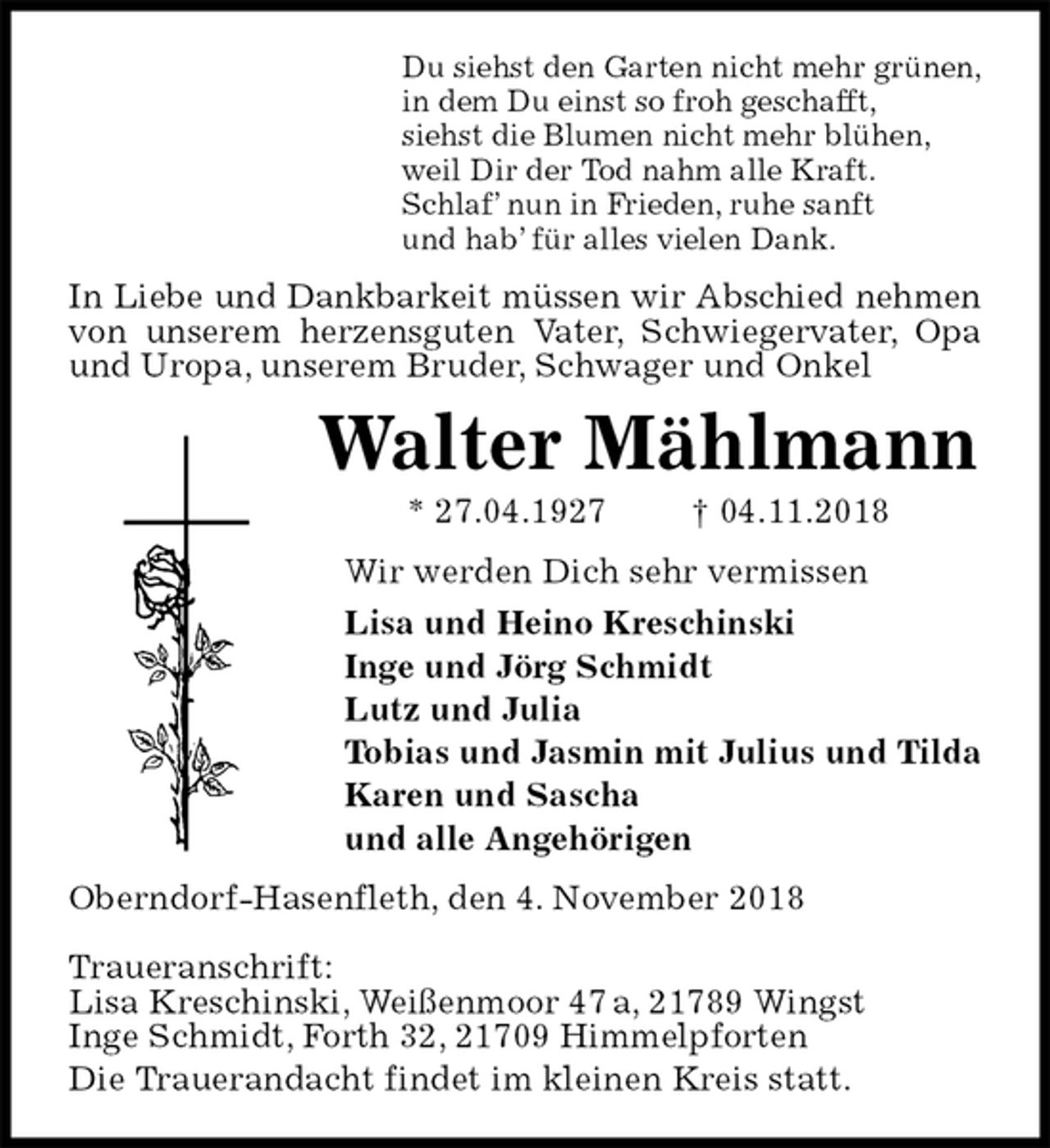 <p>Du siehst den Garten nicht mehr grünen,<br />in dem Du einst so froh geschafft,<br />siehst die Blumen nicht mehr blühen,<br />weil Dir der Tod nahm alle Kraft.<br />Schlaf’ nun in Frieden, ruhe sanft<br />und hab’ für alles vielen Dank.<br />In Liebe und Dankbarkeit müssen wir Abschied nehmen<br />von unserem herzensguten Vater, Schwiegervater, Opa und Uropa, unserem Bruder, Schwager und Onkel<br />Walter Mählmann<br />* 27.04.1927 † 04.11.2018<br />Wir werden Dich sehr vermissen<br />Lisa und Heino Kreschinski<br />Inge und Jörg Schmidt<br />Lutz und Julia<br />Tobias und Jasmin mit Julius und Tilda<br />Karen und Sascha<br />und alle Angehörigen<br />Oberndorf-Hasenfleth, den 4. November 2018</p><p>Traueranschrift:<br />Lisa Kreschinski, Weißenmoor 47 a, 21789 Wingst<br />Inge Schmidt, Forth 32, 21709 Himmelpforten<br />Die Trauerandacht findet im kleinen Kreis statt.</p>