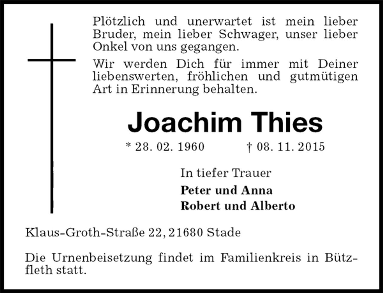 <p>Plötzlich und unerwartet ist mein lieber Bruder, mein lieber Schwager, unser lieber Onkel von uns gegangen.<br />Wir werden Dich für immer mit Deiner<br />liebenswerten, fröhlichen und gutmütigen Art in Erinnerung behalten.<br />Joachim Thies<br />* 28. 02. 1960 † 08. 11. 2015<br />In tiefer Trauer<br />Peter und Anna<br />Robert und Alberto<br />Klaus-Groth-Straße 22, 21680 Stade</p>
<p>Die Urnenbeisetzung findet im Familienkreis in Bützfleth statt.</p>