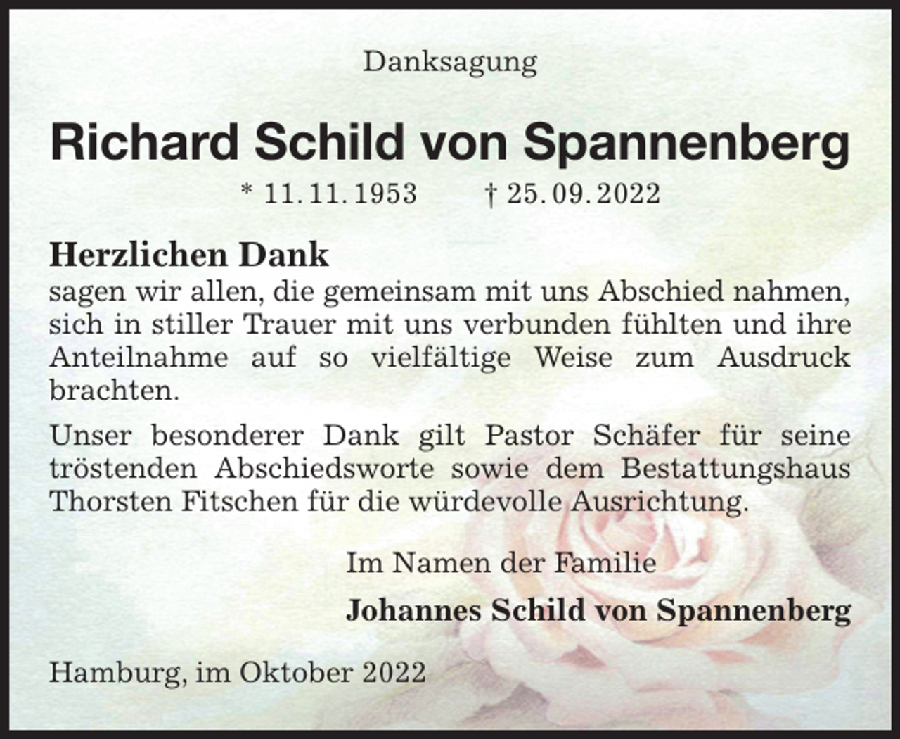 <p>Danksagung<br />Richard Schild von Spannenberg<br />* 11. 11. 1953 † 25. 09. 2022<br />Herzlichen Dank<br />sagen wir allen, die gemeinsam mit uns Abschied nahmen,<br />sich in stiller Trauer mit uns verbunden fühlten und ihre Anteilnahme auf so vielfältige Weise zum Ausdruck brachten.<br />Unser besonderer Dank gilt Pastor Schäfer für seine<br />tröstenden Abschiedsworte sowie dem Bestattungshaus Thorsten Fitschen für die würdevolle Ausrichtung.<br />Im Namen der Familie<br />Johannes Schild von Spannenberg<br />Hamburg, im Oktober 2022</p>