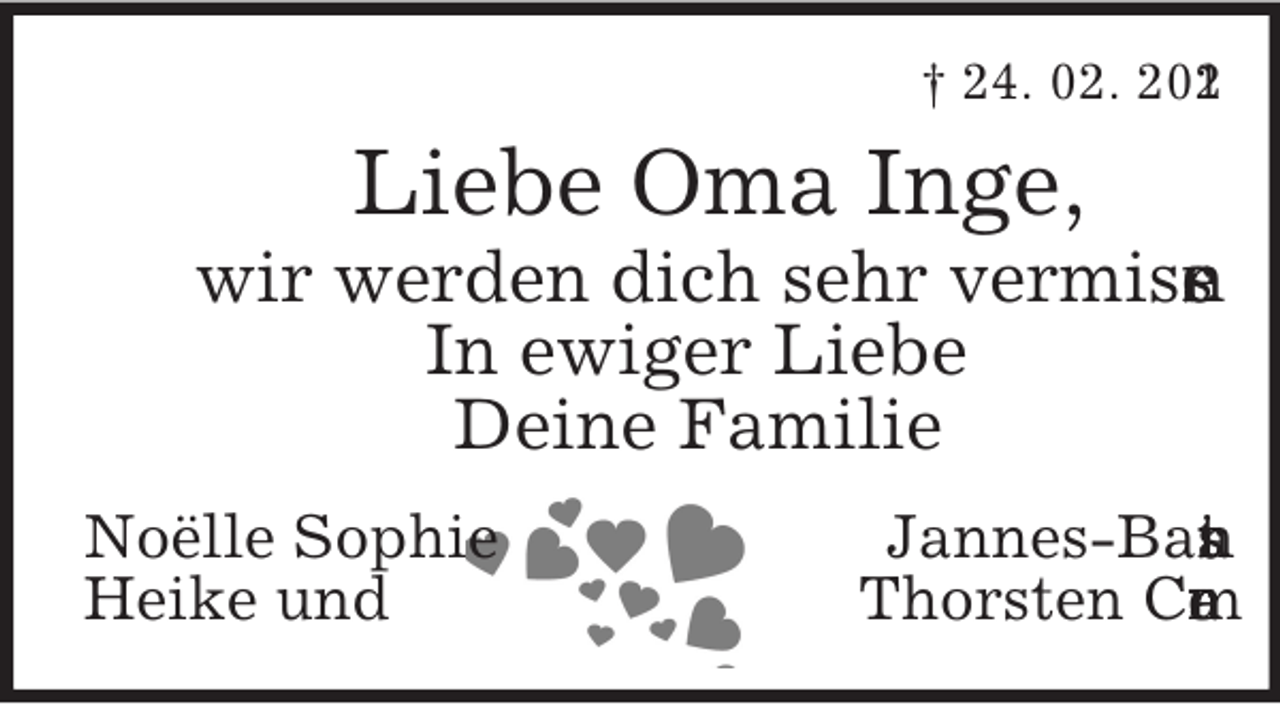 <p>† 24. 02. 201<br />2</p><p>Liebe Oma Inge,<br />wir werden dich sehr vermiss<br />.<br />n<br />e<br />In ewiger Liebe<br />Deine Familie<br />Noëlle Sophie<br />Heike und</p><p>Jannes-Bas<br />n<br />a<br />i<br />t<br />Thorsten Cr<br />r<br />e<br />m<br />a</p>